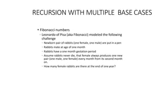 RECURSION WITH MULTIPLE BASE CASES
 Fibonacci numbers
◦ Leonardo of Pisa (aka Fibonacci) modeled the following
challenge
◦ Newborn pair of rabbits (one female, one male) are put in a pen
◦ Rabbits mate at age of one month
◦ Rabbits have a one month gestation period
◦ Assume rabbits never die, that female always produces one new
pair (one male, one female) every month from its second month
on.
◦ How many female rabbits are there at the end of one year?
 
