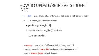 HOW TO UPDATE/RETRIEVE STUDENT
INFO
12
8
• def get_grade(student, name_list, grade_list, course_list):
• i = name_list.index(student)
• grade = grade_list[i]
• course = course_list[i] return
(course, grade)
 messy if have a lot of diﬀerent info to keep track of
 must maintain many lists and pass them as arguments
 must always index using integers
 