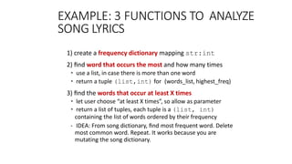 EXAMPLE: 3 FUNCTIONS TO ANALYZE
SONG LYRICS
1) create a frequency dictionary mapping str:int
2) ﬁnd word that occurs the most and how many times
• use a list, in case there is more than one word
• return a tuple (list,int) for (words_list, highest_freq)
3) ﬁnd the words that occur at least X times
• let user choose “at least X times”, so allow as parameter
• return a list of tuples, each tuple is a (list, int)
containing the list of words ordered by their frequency
• IDEA: From song dictionary, ﬁnd most frequent word. Delete
most common word. Repeat. It works because you are
mutating the song dictionary.
 