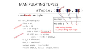 MANIPULATING TUPLES
 can iterate over tuples
def get_data(aTuple):
nums = ()
words = ()
for t in aTuple:
nums = nums + (t[0],)
if t[1] not in words:
words = words + (t[1],)
min_n = min(nums)
max_n = max(nums)
unique_words = len(words)
return (min_n, max_n, unique_words)
aTuple:(( ),( ),( ))
nums( )
words( ? ? ? )
if not already in words
i.e. unique strings from aTuple
6.0001 LECTURE5 74
 