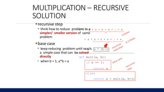 MULTIPLICATION – RECURSIVE
SOLUTION
recursive step
• think how to reduce problem to a
simpler/ smaller version of same
problem
base case
• keep reducing problem until reach
a simple case that can be solved
directly
• when b = 1, a*b = a
a*b = a + a + a + a + … + a
= a + a + a + a + … + a
= a + a * (b-1)
def mult(a, b):
if b == 1:
return a
else:
return a + mult(a, b-1)
6.0001 LECTURE6
9
5
 