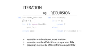 ITERATION
vs
.
RECURSION
def factorial_iter(n):
prod = 1
for i in range(1,n+1):
prod *= i
return prod
def factorial(n):
if n == 1:
return 1
else:
return n*factorial(n-1)
 recursion may be simpler, more intuitive
 recursion may be eﬃcient from programmer POV
 recursion may not be eﬃcient from computer POV
 