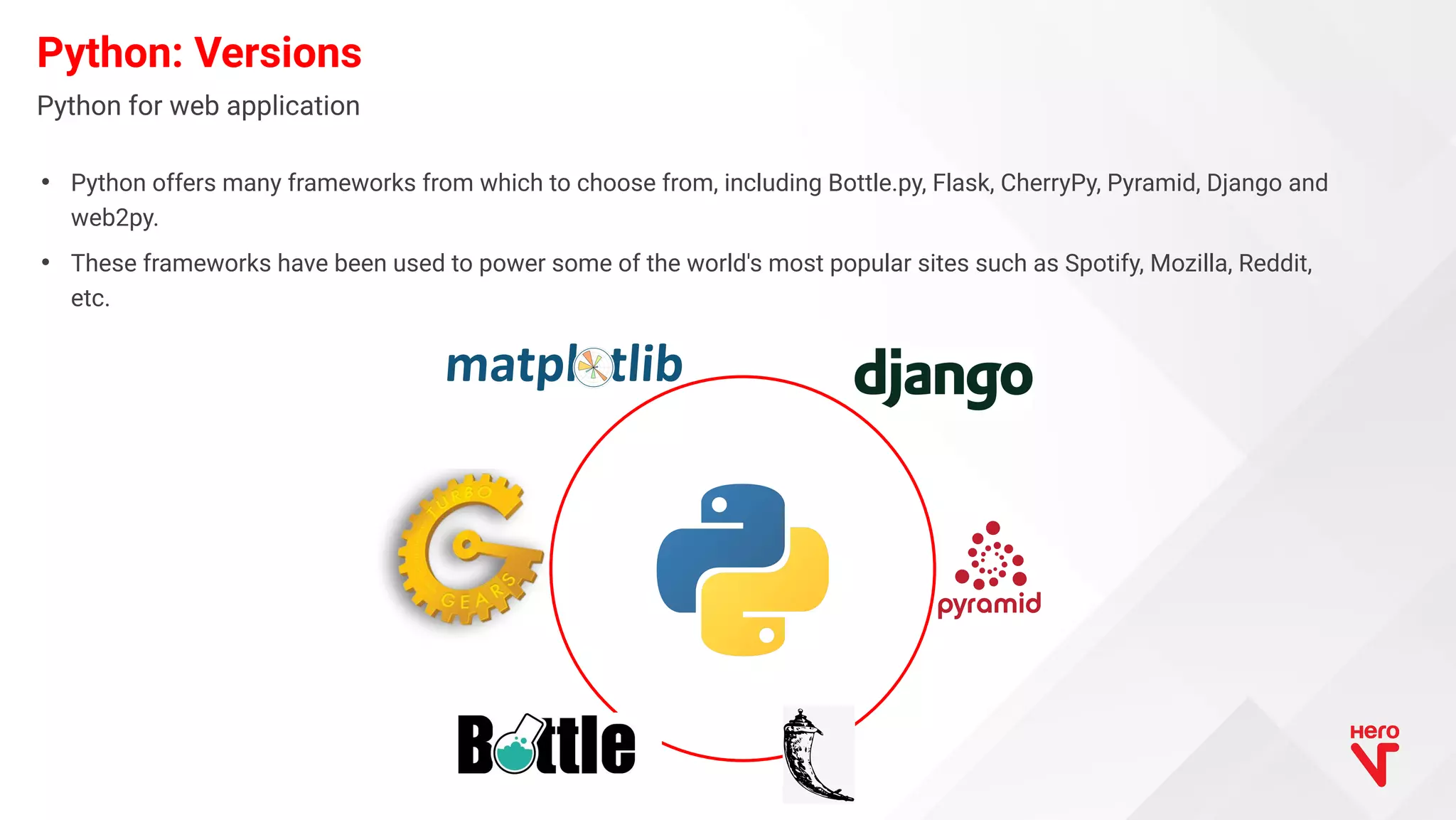 • Python offers many frameworks from which to choose from, including Bottle.py, Flask, CherryPy, Pyramid, Django and web2py. • These frameworks have been used to power some of the world's most popular sites such as Spotify, Mozilla, Reddit, etc. Python: Versions Python for web application 