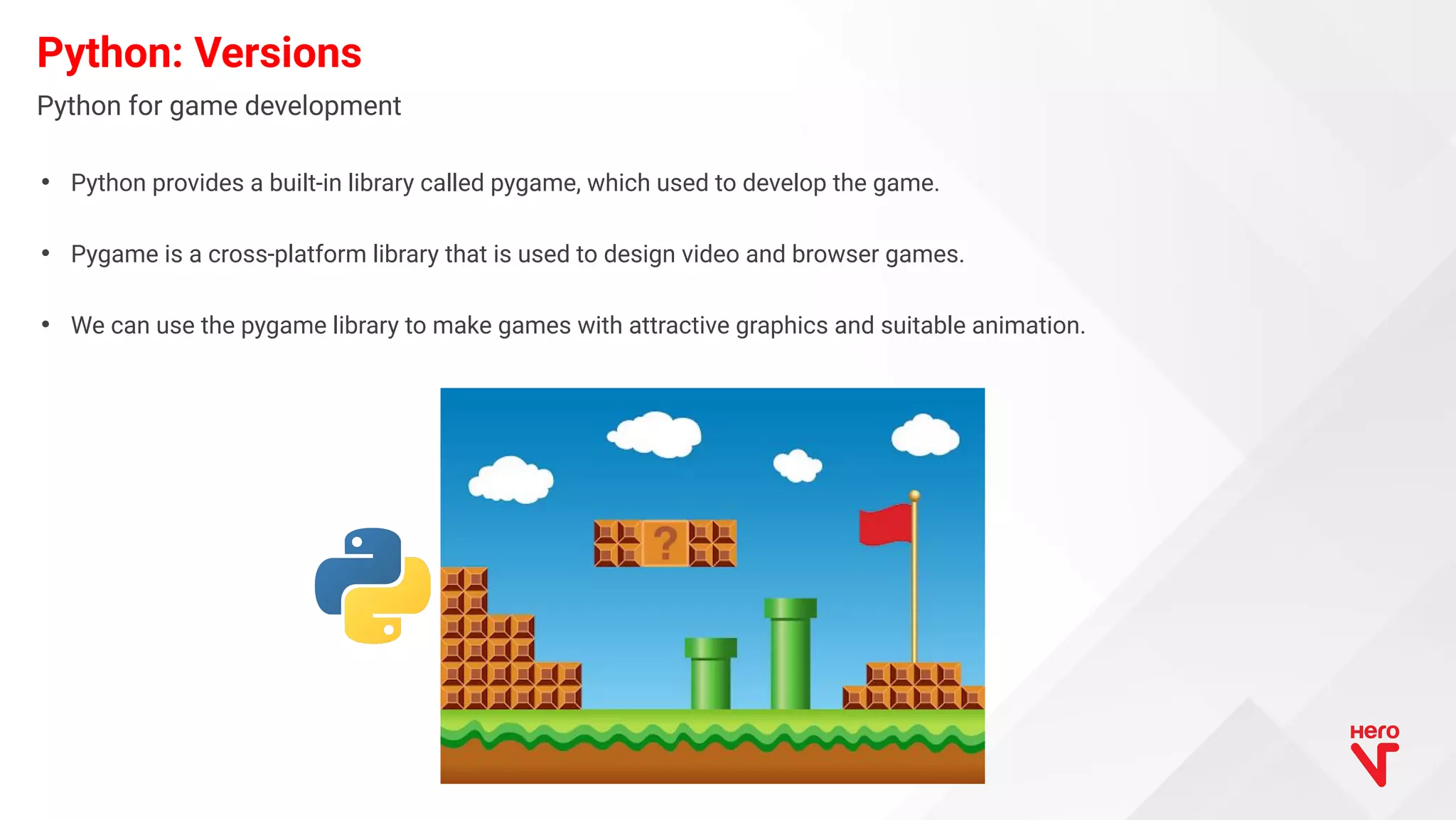 • Python provides a built-in library called pygame, which used to develop the game. • Pygame is a cross-platform library that is used to design video and browser games. • We can use the pygame library to make games with attractive graphics and suitable animation. Python: Versions Python for game development 