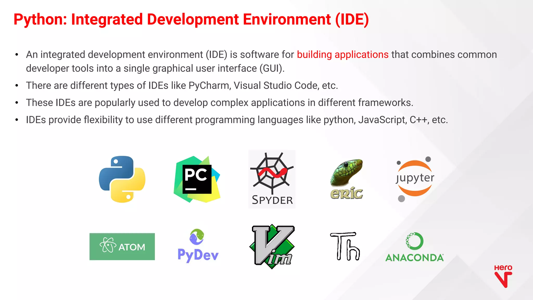 • An integrated development environment (IDE) is software for building applications that combines common developer tools into a single graphical user interface (GUI). • There are different types of IDEs like PyCharm, Visual Studio Code, etc. • These IDEs are popularly used to develop complex applications in different frameworks. • IDEs provide ﬂexibility to use different programming languages like python, JavaScript, C++, etc. Python: Integrated Development Environment (IDE) 