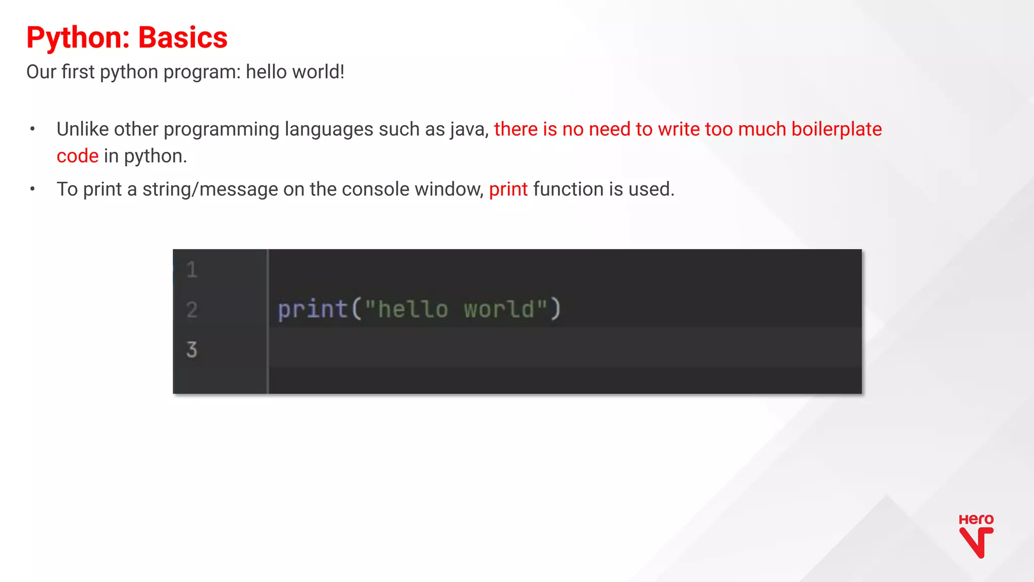 • Unlike other programming languages such as java, there is no need to write too much boilerplate code in python. • To print a string/message on the console window, print function is used. Our ﬁrst python program: hello world! Python: Basics 
