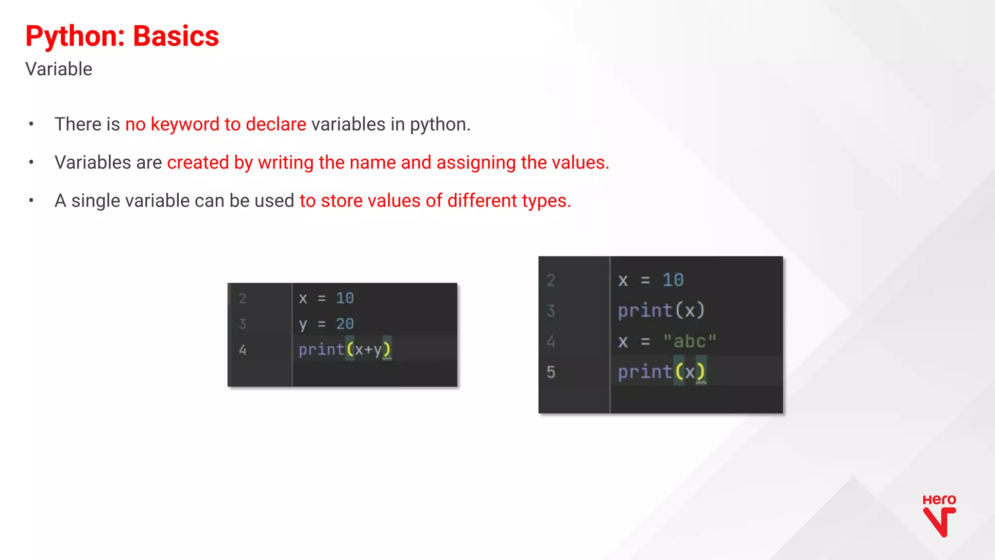• There is no keyword to declare variables in python. • Variables are created by writing the name and assigning the values. • A single variable can be used to store values of different types. Variable Python: Basics 