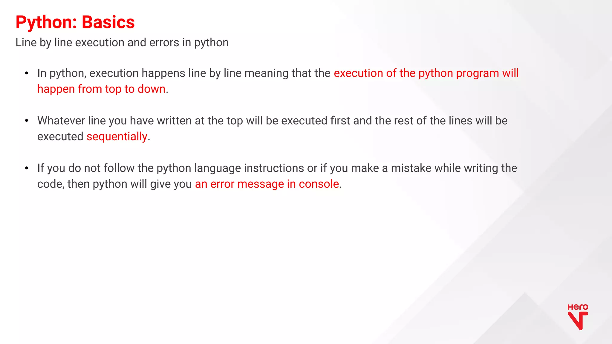 Line by line execution and errors in python Python: Basics • In python, execution happens line by line meaning that the execution of the python program will happen from top to down. • Whatever line you have written at the top will be executed ﬁrst and the rest of the lines will be executed sequentially. • If you do not follow the python language instructions or if you make a mistake while writing the code, then python will give you an error message in console. 