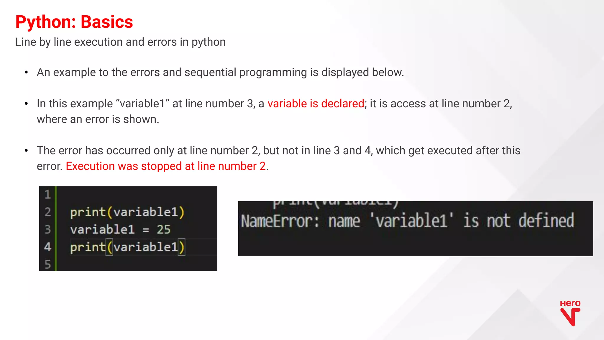 Line by line execution and errors in python Python: Basics • An example to the errors and sequential programming is displayed below. • In this example “variable1” at line number 3, a variable is declared; it is access at line number 2, where an error is shown. • The error has occurred only at line number 2, but not in line 3 and 4, which get executed after this error. Execution was stopped at line number 2. 