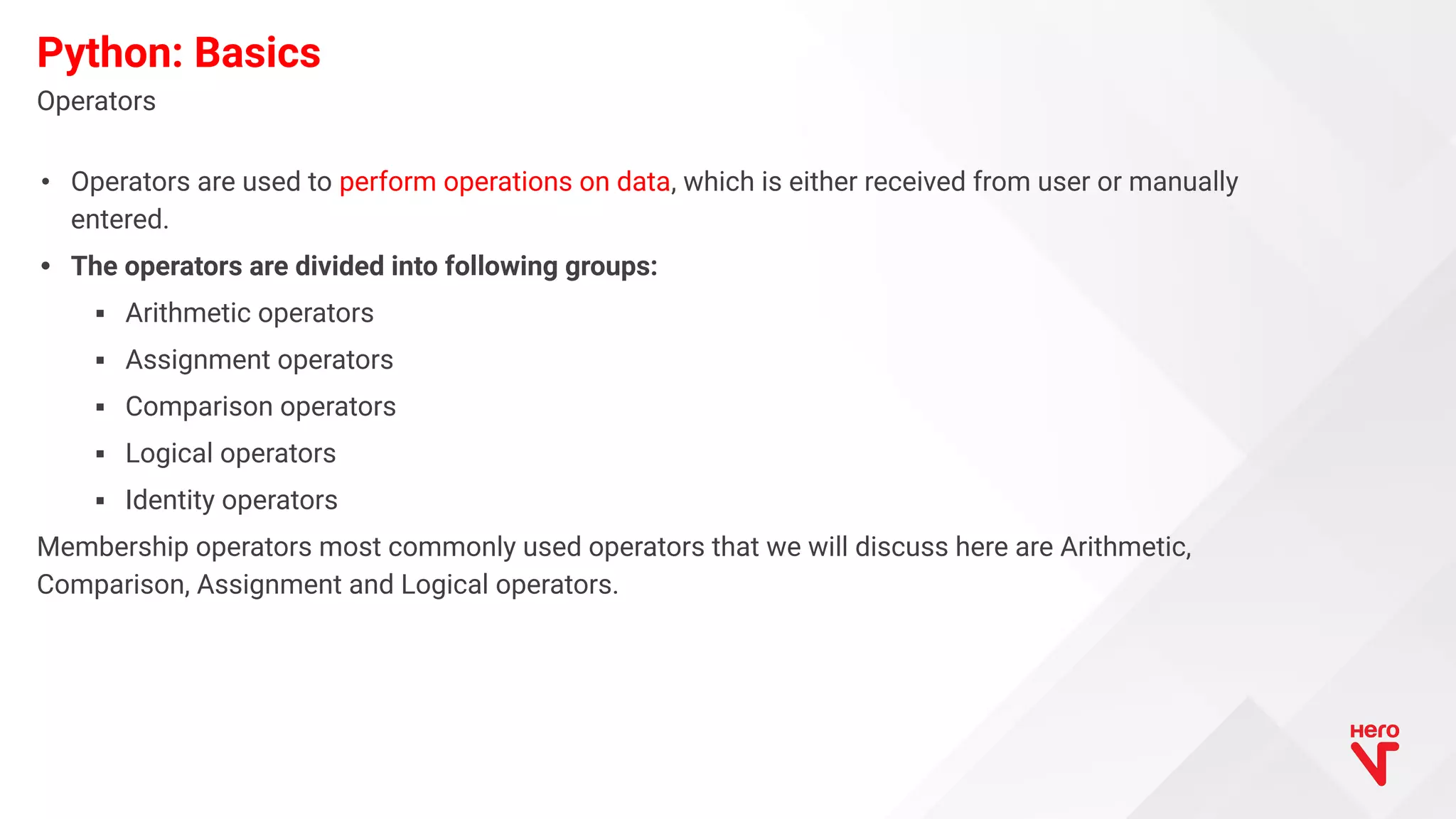• Operators are used to perform operations on data, which is either received from user or manually entered. • The operators are divided into following groups: ▪ Arithmetic operators ▪ Assignment operators ▪ Comparison operators ▪ Logical operators ▪ Identity operators Membership operators most commonly used operators that we will discuss here are Arithmetic, Comparison, Assignment and Logical operators. Operators Python: Basics 