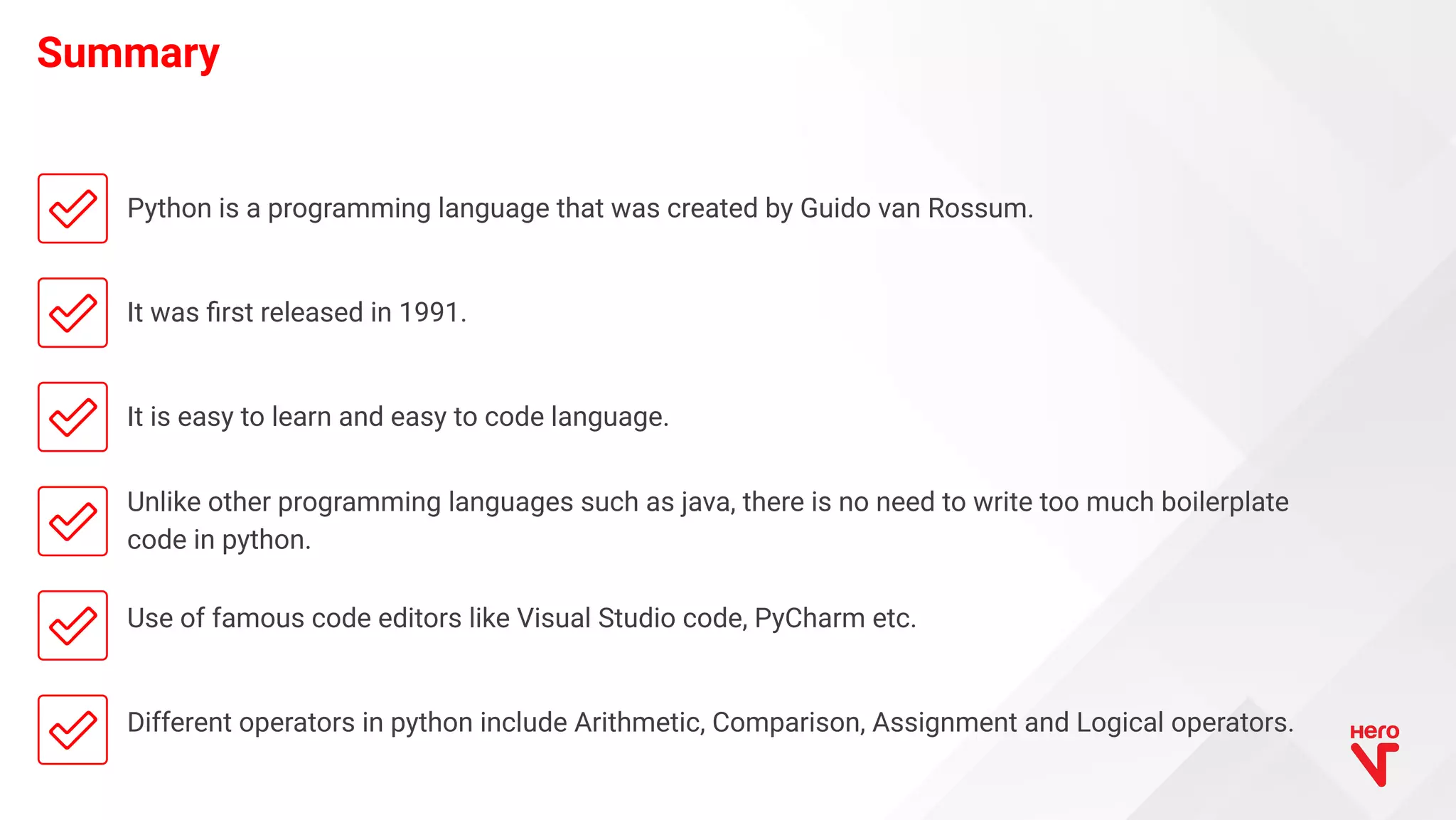 Python is a programming language that was created by Guido van Rossum. It was ﬁrst released in 1991. It is easy to learn and easy to code language. Unlike other programming languages such as java, there is no need to write too much boilerplate code in python. Use of famous code editors like Visual Studio code, PyCharm etc. Different operators in python include Arithmetic, Comparison, Assignment and Logical operators. Summary 