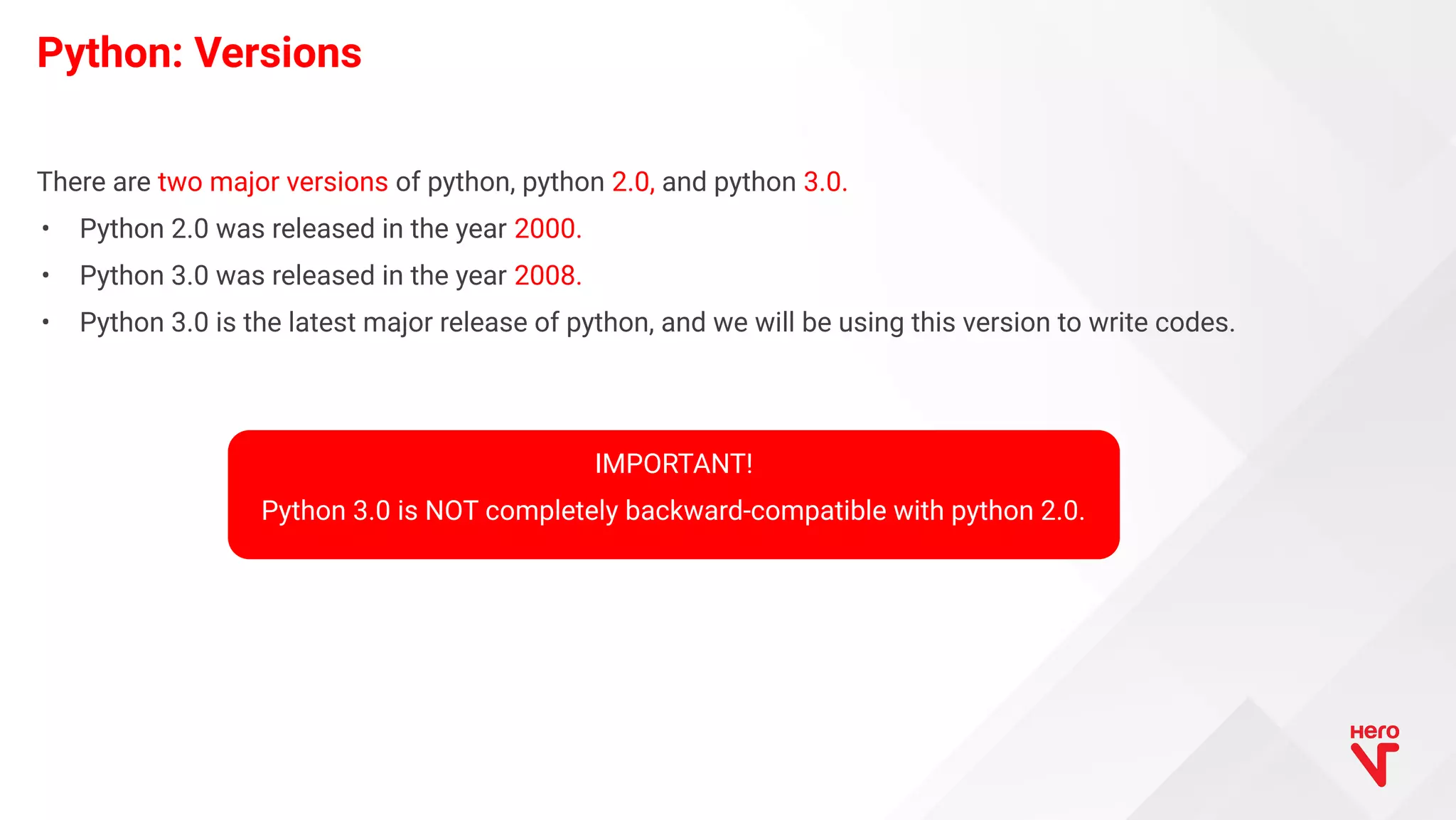 There are two major versions of python, python 2.0, and python 3.0. • Python 2.0 was released in the year 2000. • Python 3.0 was released in the year 2008. • Python 3.0 is the latest major release of python, and we will be using this version to write codes. Python: Versions IMPORTANT! Python 3.0 is NOT completely backward-compatible with python 2.0. 