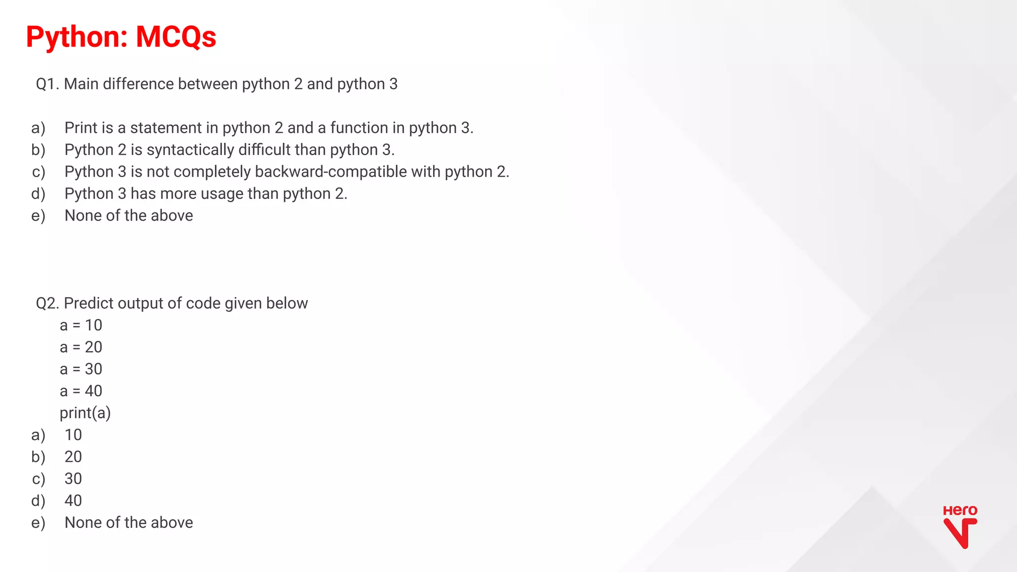 Python: MCQs Q1. Main difference between python 2 and python 3 a) Print is a statement in python 2 and a function in python 3. b) Python 2 is syntactically diﬃcult than python 3. c) Python 3 is not completely backward-compatible with python 2. d) Python 3 has more usage than python 2. e) None of the above Q2. Predict output of code given below a = 10 a = 20 a = 30 a = 40 print(a) a) 10 b) 20 c) 30 d) 40 e) None of the above 