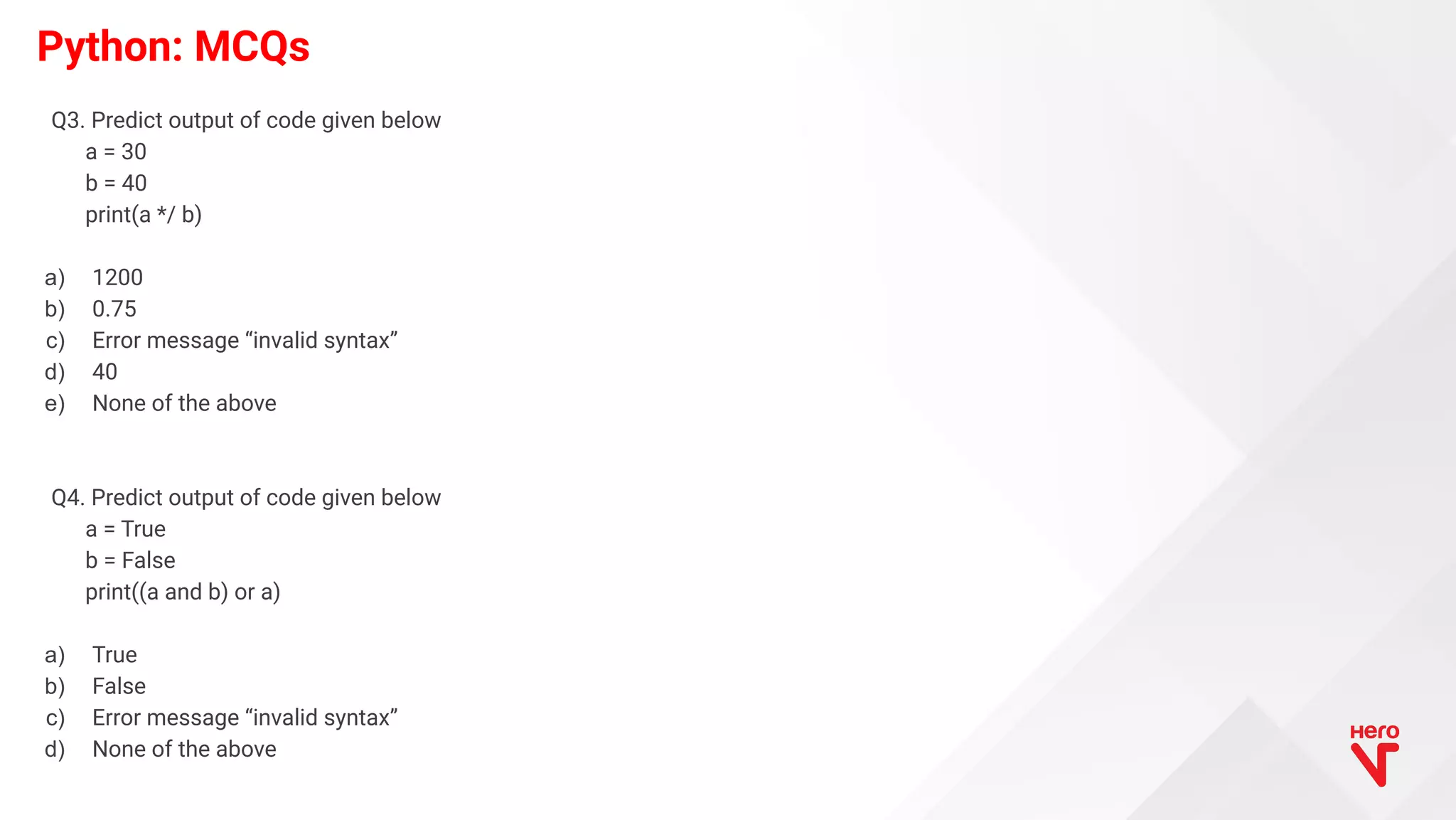 Python: MCQs Q3. Predict output of code given below a = 30 b = 40 print(a */ b) a) 1200 b) 0.75 c) Error message “invalid syntax” d) 40 e) None of the above Q4. Predict output of code given below a = True b = False print((a and b) or a) a) True b) False c) Error message “invalid syntax” d) None of the above 