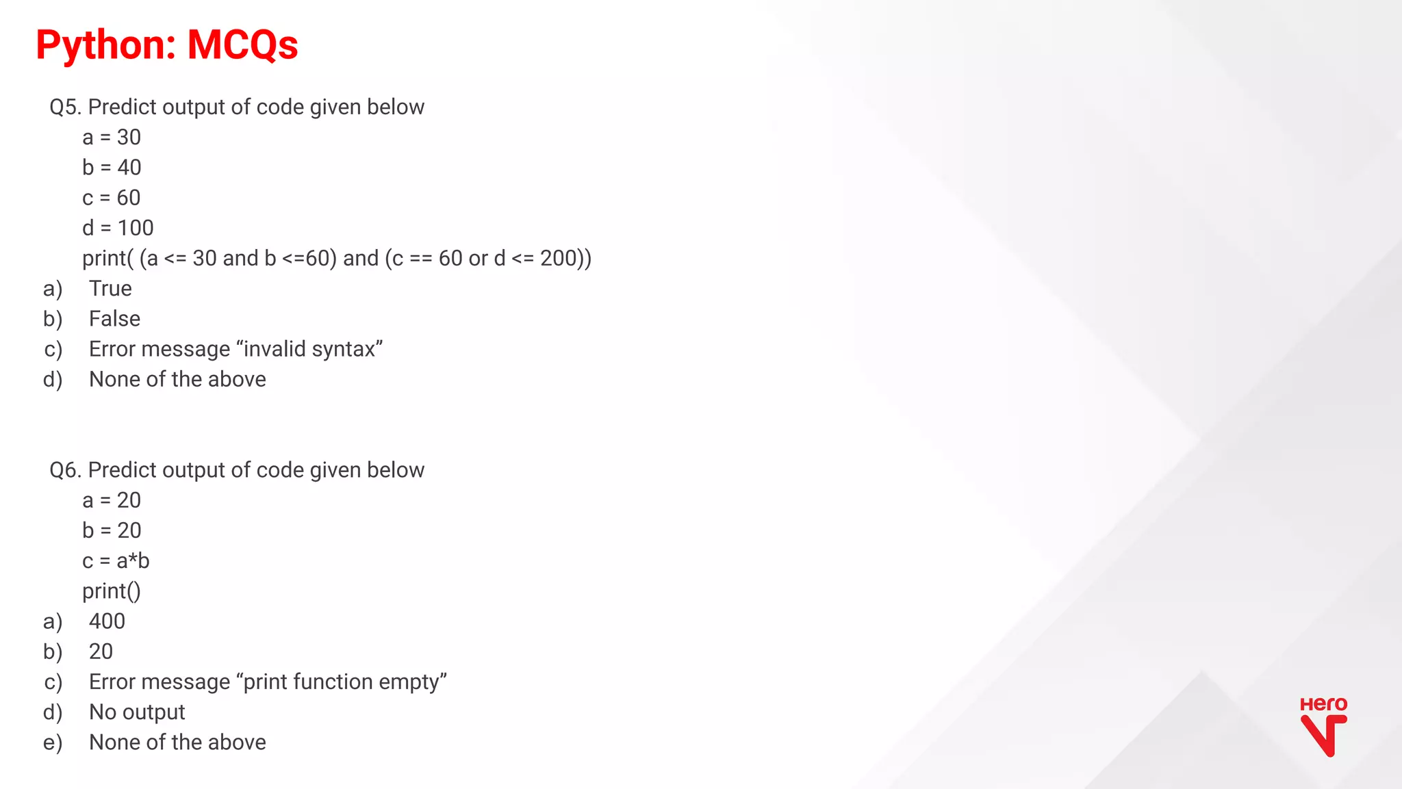 Python: MCQs Q5. Predict output of code given below a = 30 b = 40 c = 60 d = 100 print( (a <= 30 and b <=60) and (c == 60 or d <= 200)) a) True b) False c) Error message “invalid syntax” d) None of the above Q6. Predict output of code given below a = 20 b = 20 c = a*b print() a) 400 b) 20 c) Error message “print function empty” d) No output e) None of the above 