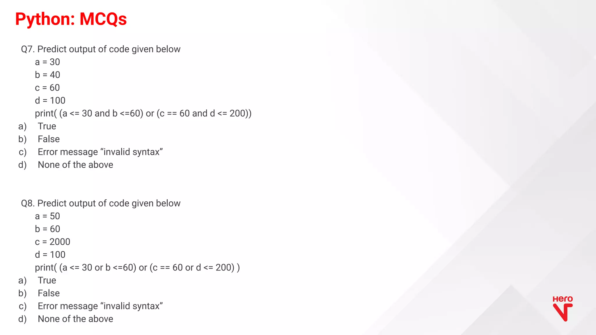 Python: MCQs Q7. Predict output of code given below a = 30 b = 40 c = 60 d = 100 print( (a <= 30 and b <=60) or (c == 60 and d <= 200)) a) True b) False c) Error message “invalid syntax” d) None of the above Q8. Predict output of code given below a = 50 b = 60 c = 2000 d = 100 print( (a <= 30 or b <=60) or (c == 60 or d <= 200) ) a) True b) False c) Error message “invalid syntax” d) None of the above 