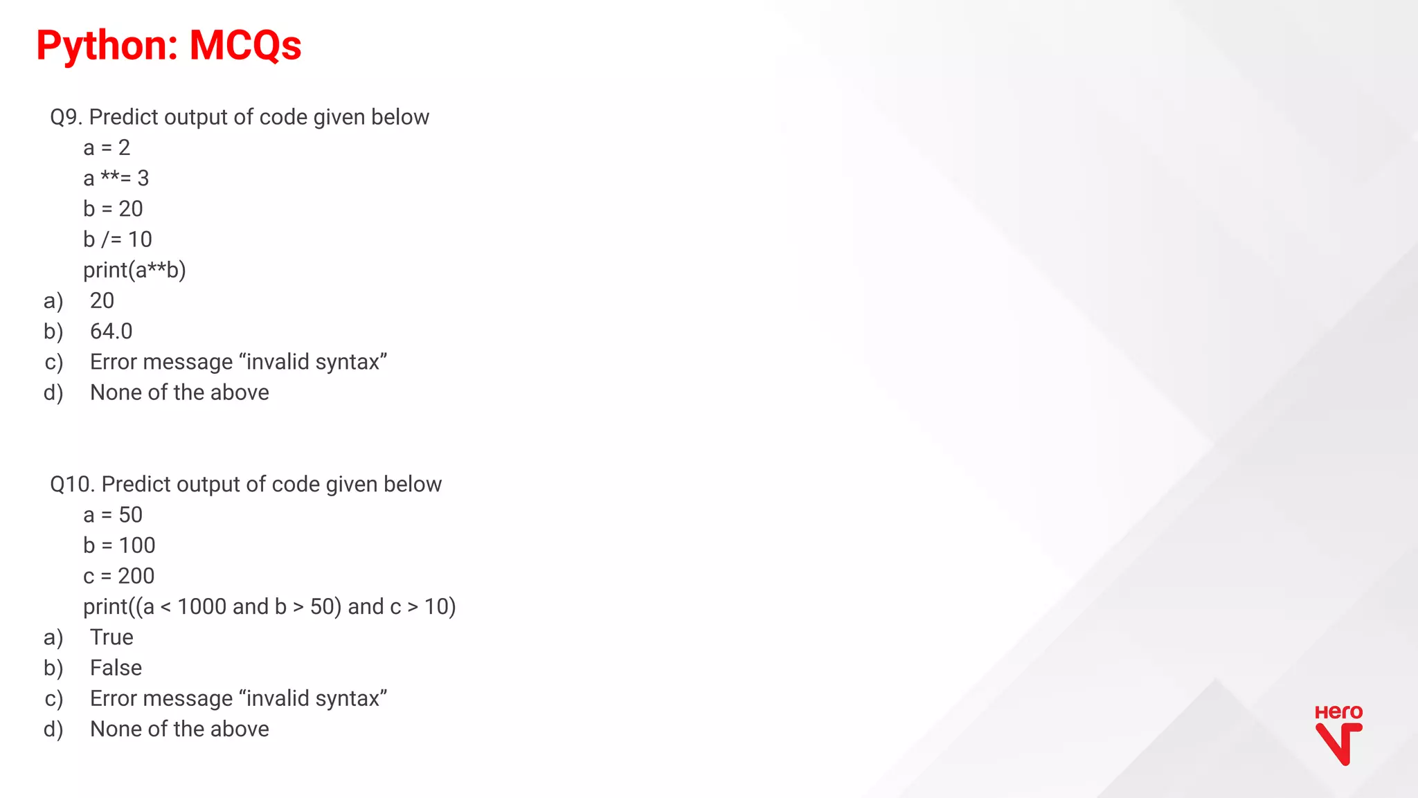 Python: MCQs Q9. Predict output of code given below a = 2 a **= 3 b = 20 b /= 10 print(a**b) a) 20 b) 64.0 c) Error message “invalid syntax” d) None of the above Q10. Predict output of code given below a = 50 b = 100 c = 200 print((a < 1000 and b > 50) and c > 10) a) True b) False c) Error message “invalid syntax” d) None of the above 