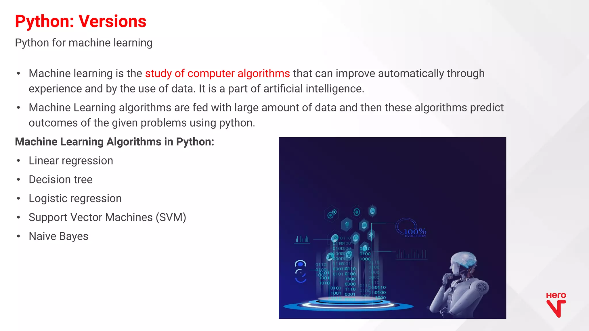 • Machine learning is the study of computer algorithms that can improve automatically through experience and by the use of data. It is a part of artiﬁcial intelligence. • Machine Learning algorithms are fed with large amount of data and then these algorithms predict outcomes of the given problems using python. Machine Learning Algorithms in Python: • Linear regression • Decision tree • Logistic regression • Support Vector Machines (SVM) • Naive Bayes Python: Versions Python for machine learning 