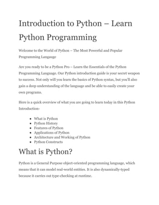 Introduction to Python – Learn
Python Programming
Welcome to the World of Python – The Most Powerful and Popular
Programming Langauge
Are you ready to be a Python Pro – Learn the Essentials of the Python
Programming Language. Our Python introduction guide is your secret weapon
to success. Not only will you learn the basics of Python syntax, but you’ll also
gain a deep understanding of the language and be able to easily create your
own programs.
Here is a quick overview of what you are going to learn today in this Python
Introduction-
● What is Python
● Python History
● Features of Python
● Applications of Python
● Architecture and Working of Python
● Python Constructs
What is Python?
Python is a General Purpose object-oriented programming language, which
means that it can model real-world entities. It is also dynamically-typed
because it carries out type-checking at runtime.
 
