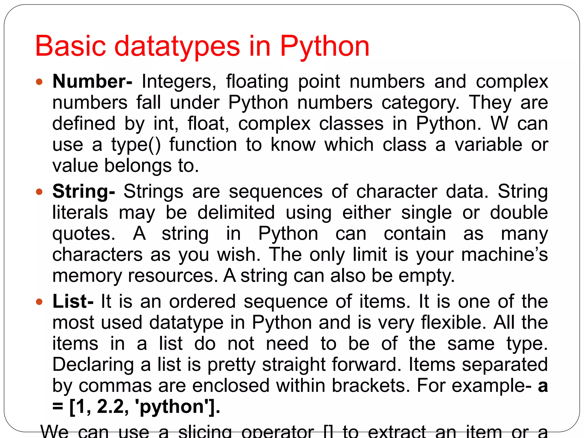 Basic datatypes in Python
 Number- Integers, floating point numbers and complex
numbers fall under Python numbers category. They are
defined by int, float, complex classes in Python. W can
use a type() function to know which class a variable or
value belongs to.
 String- Strings are sequences of character data. String
literals may be delimited using either single or double
quotes. A string in Python can contain as many
characters as you wish. The only limit is your machine’s
memory resources. A string can also be empty.
 List- It is an ordered sequence of items. It is one of the
most used datatype in Python and is very flexible. All the
items in a list do not need to be of the same type.
Declaring a list is pretty straight forward. Items separated
by commas are enclosed within brackets. For example- a
= [1, 2.2, 'python'].
 