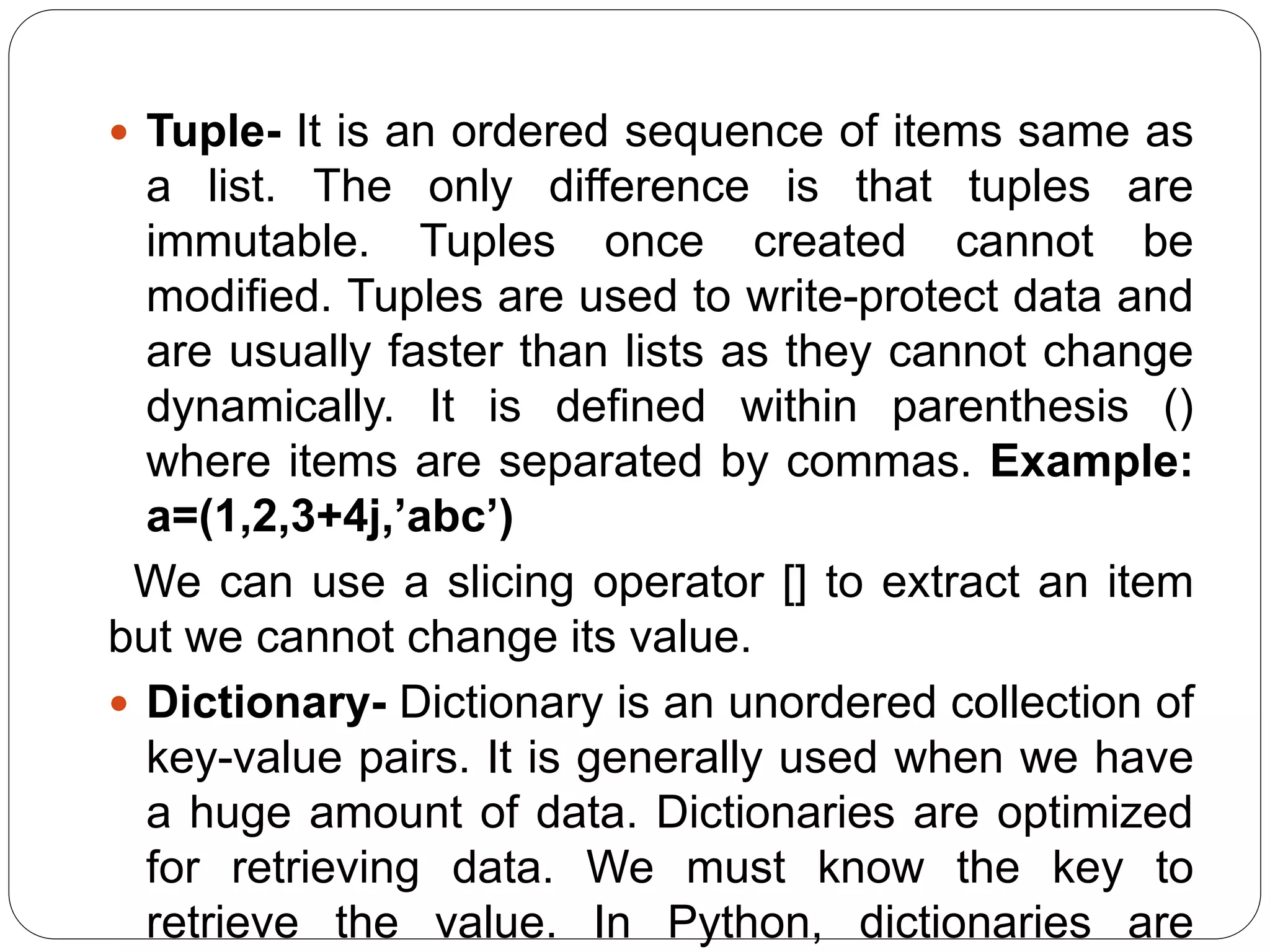  Tuple- It is an ordered sequence of items same as
a list. The only difference is that tuples are
immutable. Tuples once created cannot be
modified. Tuples are used to write-protect data and
are usually faster than lists as they cannot change
dynamically. It is defined within parenthesis ()
where items are separated by commas. Example:
a=(1,2,3+4j,’abc’)
We can use a slicing operator [] to extract an item
but we cannot change its value.
 Dictionary- Dictionary is an unordered collection of
key-value pairs. It is generally used when we have
a huge amount of data. Dictionaries are optimized
for retrieving data. We must know the key to
retrieve the value. In Python, dictionaries are
 