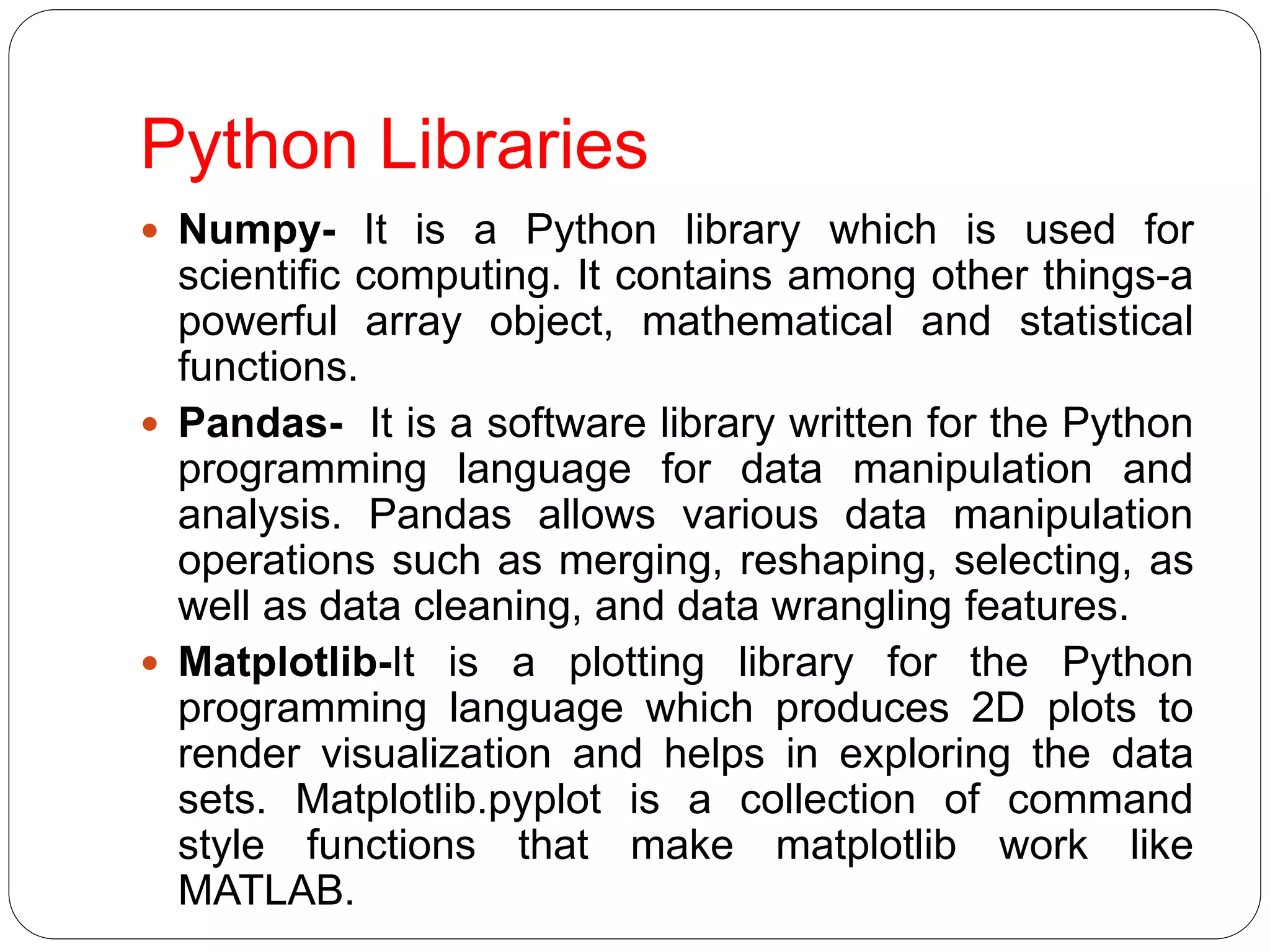 Python Libraries
 Numpy- It is a Python library which is used for
scientific computing. It contains among other things-a
powerful array object, mathematical and statistical
functions.
 Pandas- It is a software library written for the Python
programming language for data manipulation and
analysis. Pandas allows various data manipulation
operations such as merging, reshaping, selecting, as
well as data cleaning, and data wrangling features.
 Matplotlib-It is a plotting library for the Python
programming language which produces 2D plots to
render visualization and helps in exploring the data
sets. Matplotlib.pyplot is a collection of command
style functions that make matplotlib work like
MATLAB.
 