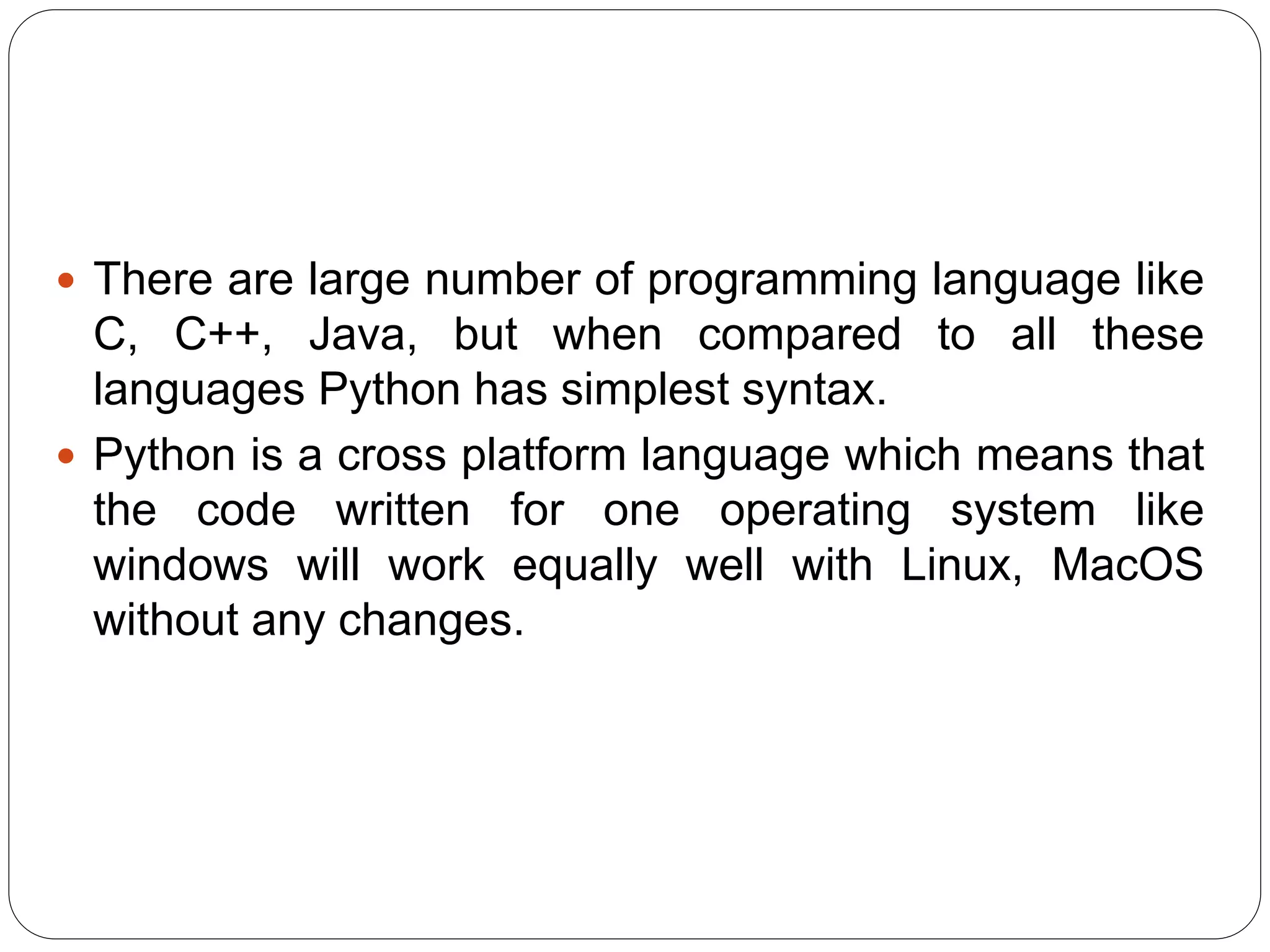  There are large number of programming language like
C, C++, Java, but when compared to all these
languages Python has simplest syntax.
 Python is a cross platform language which means that
the code written for one operating system like
windows will work equally well with Linux, MacOS
without any changes.
 