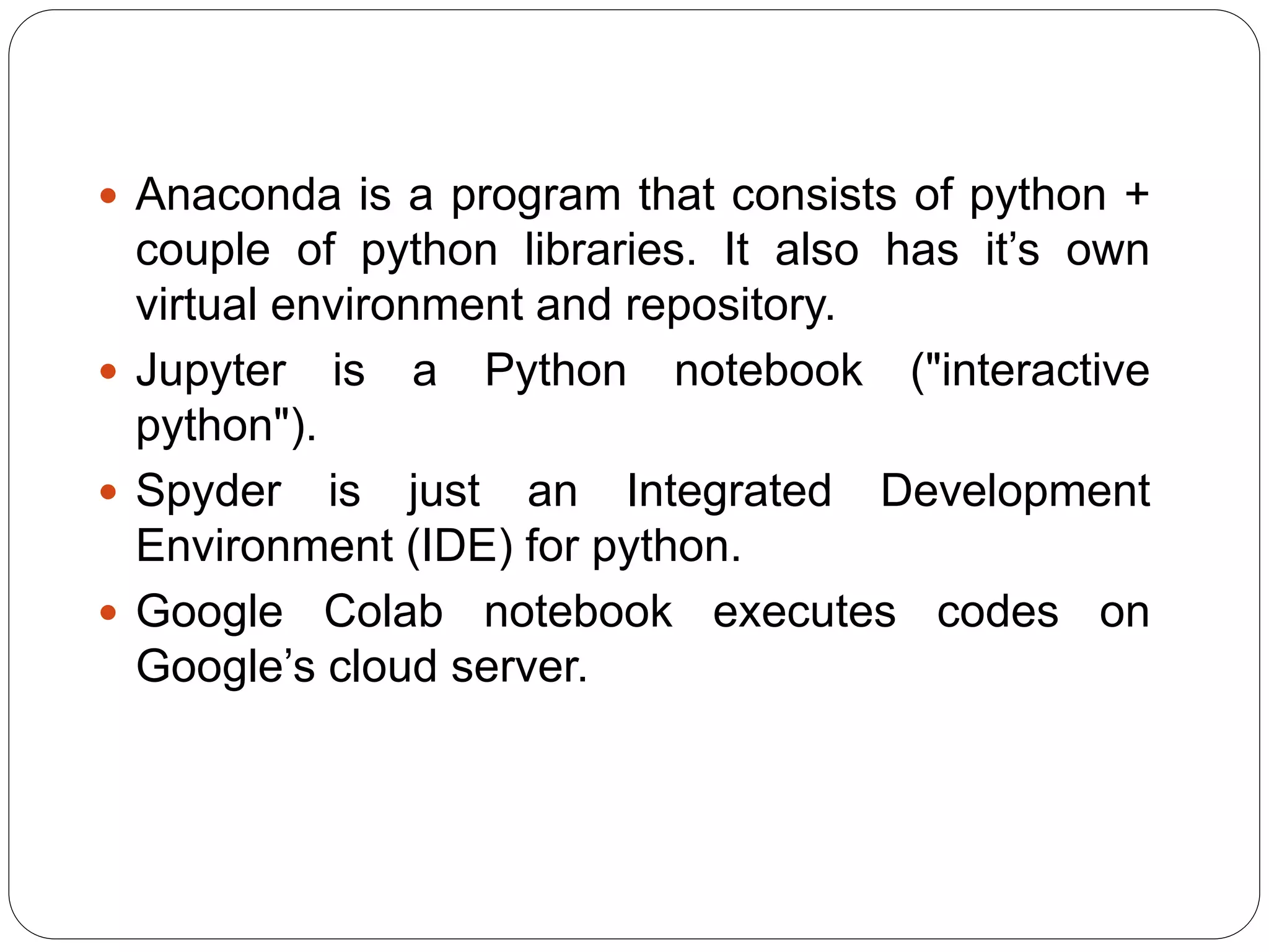  Anaconda is a program that consists of python +
couple of python libraries. It also has it’s own
virtual environment and repository.
 Jupyter is a Python notebook ("interactive
python").
 Spyder is just an Integrated Development
Environment (IDE) for python.
 Google Colab notebook executes codes on
Google’s cloud server.
 