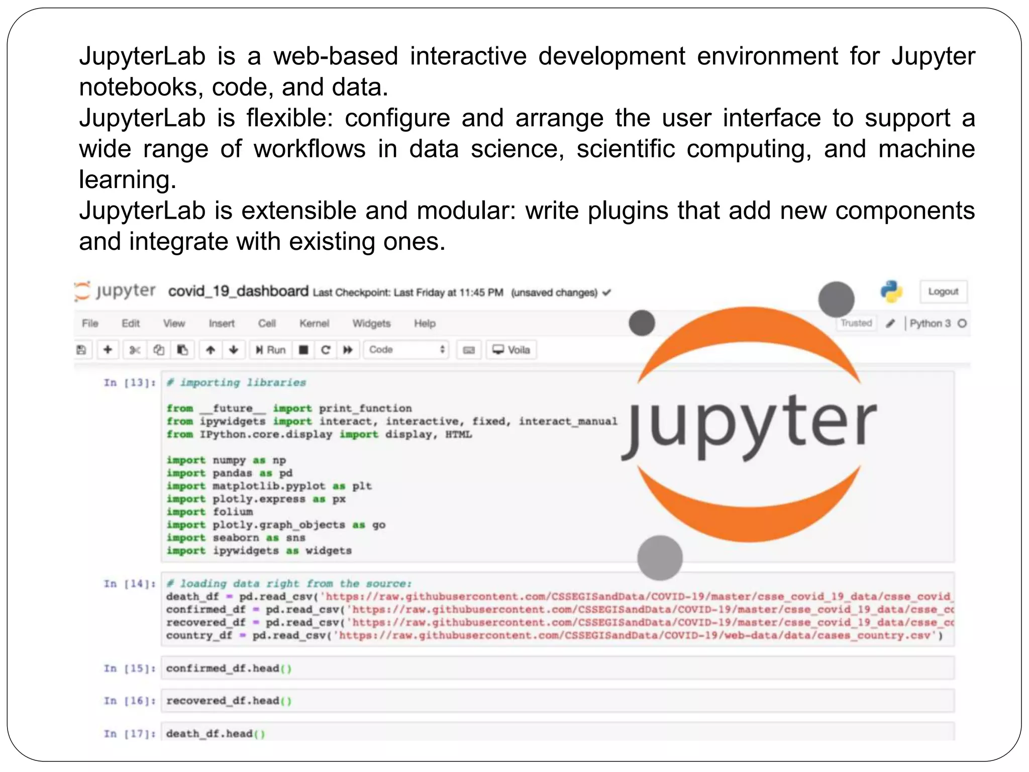 JupyterLab is a web-based interactive development environment for Jupyter
notebooks, code, and data.
JupyterLab is flexible: configure and arrange the user interface to support a
wide range of workflows in data science, scientific computing, and machine
learning.
JupyterLab is extensible and modular: write plugins that add new components
and integrate with existing ones.
 