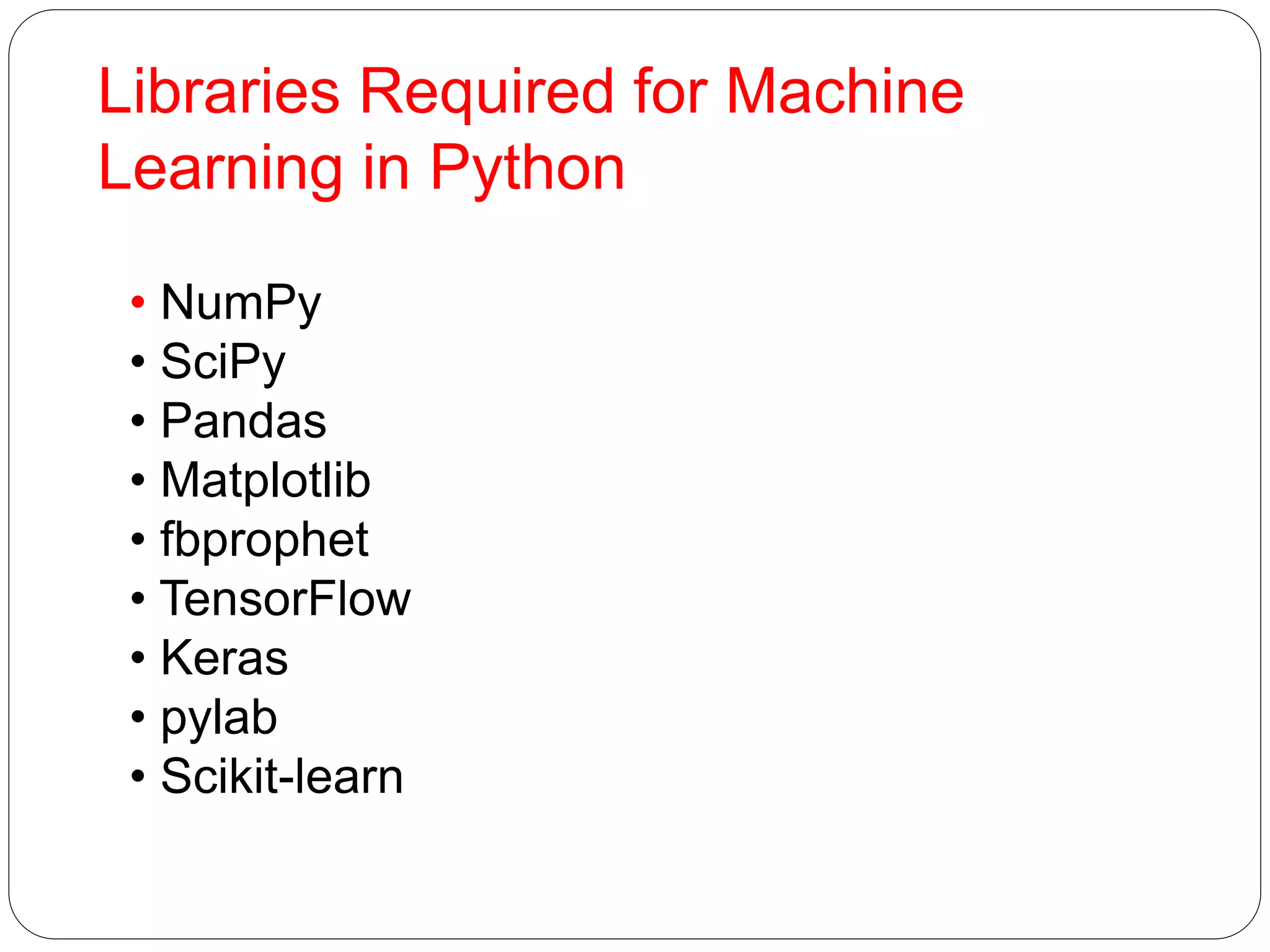 Libraries Required for Machine
Learning in Python
• NumPy
• SciPy
• Pandas
• Matplotlib
• fbprophet
• TensorFlow
• Keras
• pylab
• Scikit-learn
 