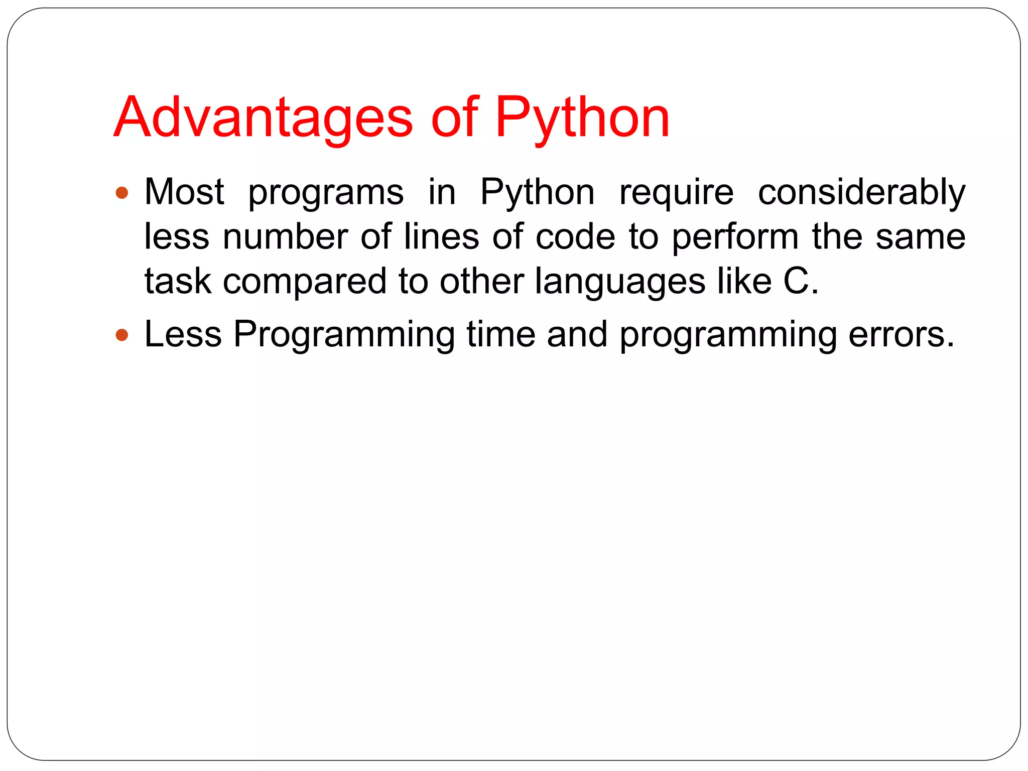 Advantages of Python
 Most programs in Python require considerably
less number of lines of code to perform the same
task compared to other languages like C.
 Less Programming time and programming errors.
 
