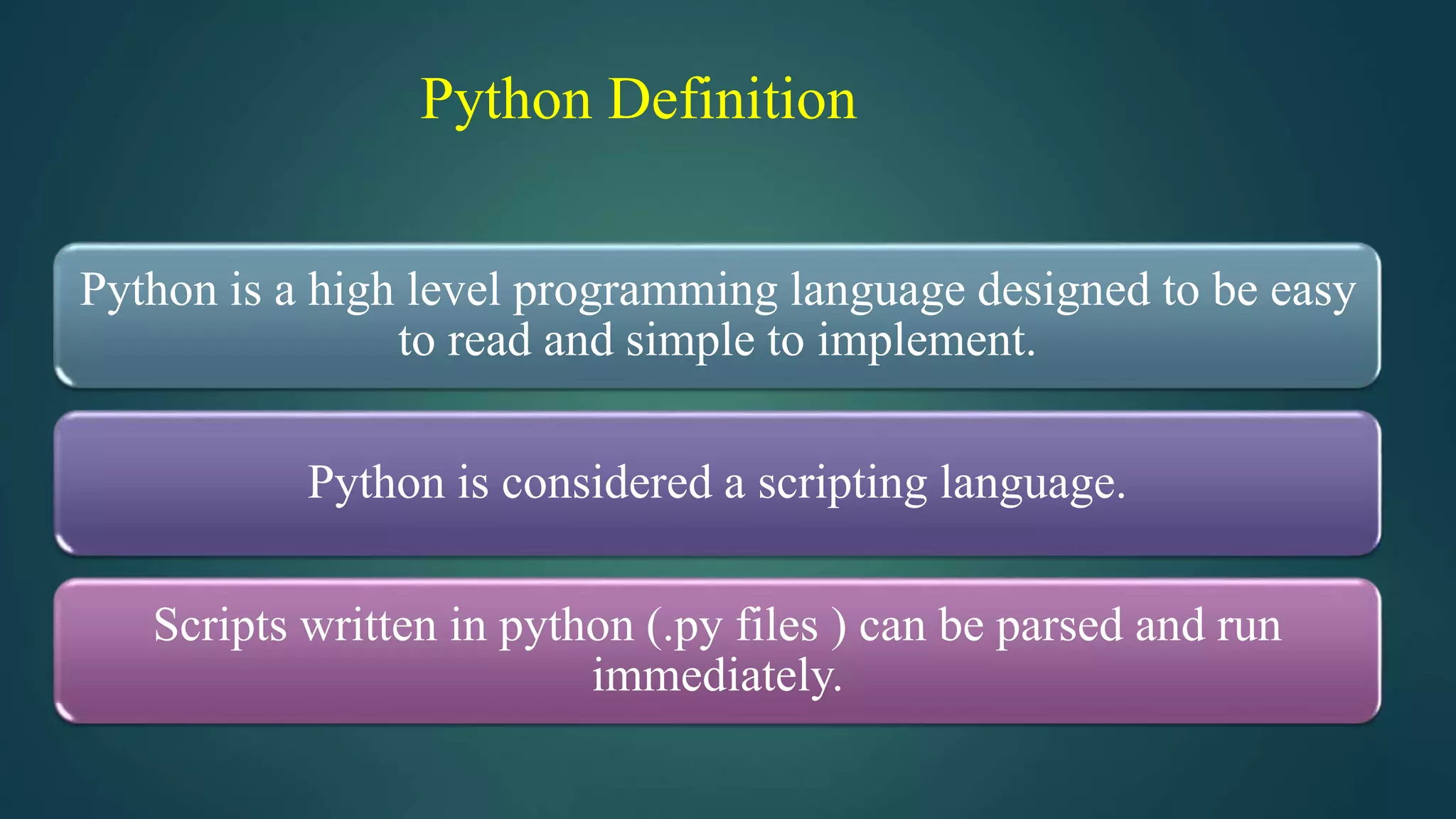 Python Definition
Python is a high level programming language designed to be easy
to read and simple to implement.
Python is considered a scripting language.
Scripts written in python (.py files ) can be parsed and run
immediately.
 