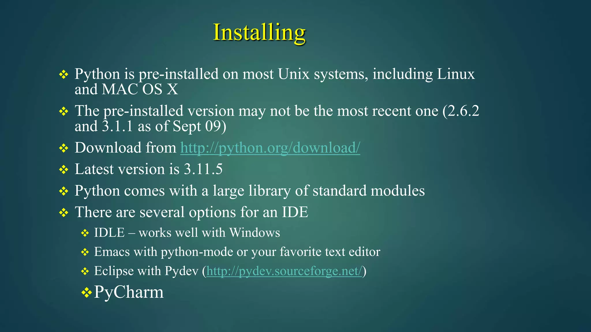 Installing
 Python is pre-installed on most Unix systems, including Linux
and MAC OS X
 The pre-installed version may not be the most recent one (2.6.2
and 3.1.1 as of Sept 09)
 Download from http://python.org/download/
 Latest version is 3.11.5
 Python comes with a large library of standard modules
 There are several options for an IDE
 IDLE – works well with Windows
 Emacs with python-mode or your favorite text editor
 Eclipse with Pydev (http://pydev.sourceforge.net/)
PyCharm
 