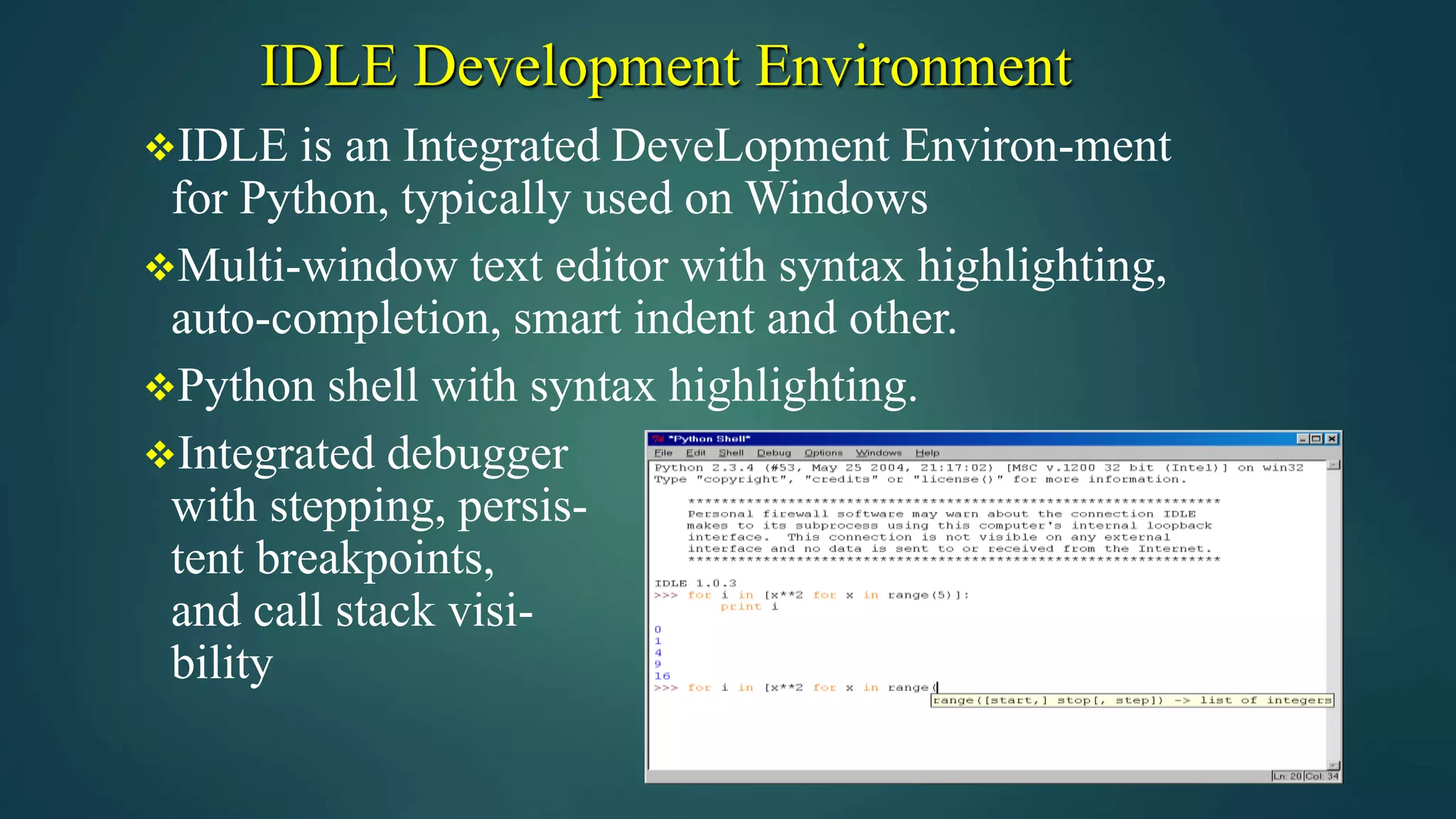 IDLE Development Environment
IDLE is an Integrated DeveLopment Environ-ment
for Python, typically used on Windows
Multi-window text editor with syntax highlighting,
auto-completion, smart indent and other.
Python shell with syntax highlighting.
Integrated debugger
with stepping, persis-
tent breakpoints,
and call stack visi-
bility
 