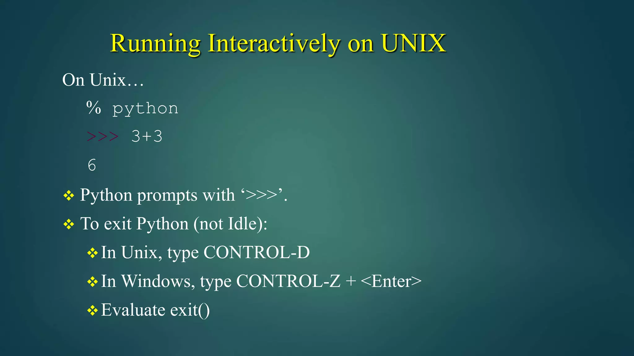 Running Interactively on UNIX
On Unix…
% python
>>> 3+3
6
 Python prompts with ‘>>>’.
 To exit Python (not Idle):
In Unix, type CONTROL-D
In Windows, type CONTROL-Z + <Enter>
Evaluate exit()
 