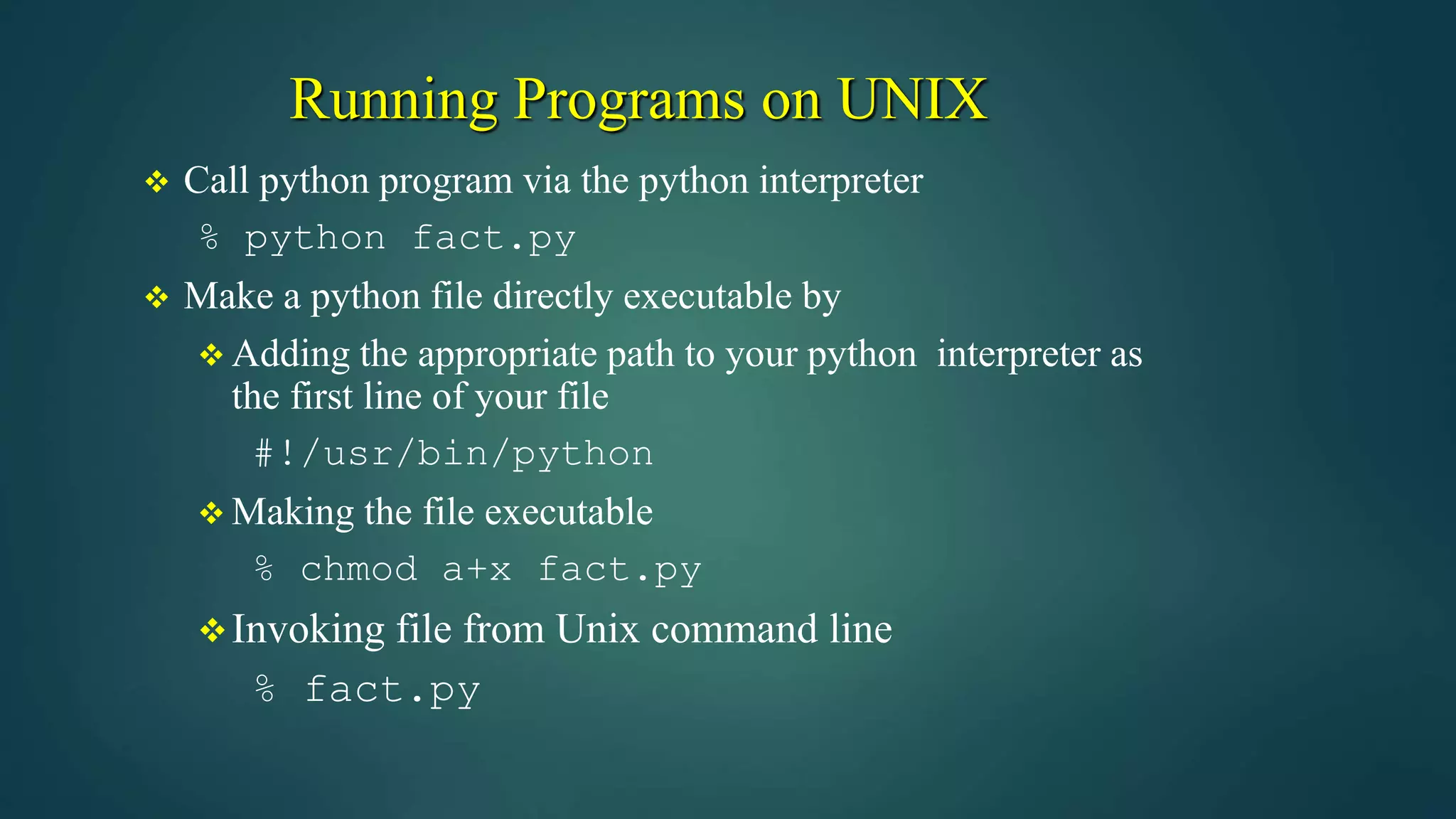 Running Programs on UNIX
 Call python program via the python interpreter
% python fact.py
 Make a python file directly executable by
 Adding the appropriate path to your python interpreter as
the first line of your file
#!/usr/bin/python
 Making the file executable
% chmod a+x fact.py
Invoking file from Unix command line
% fact.py
 