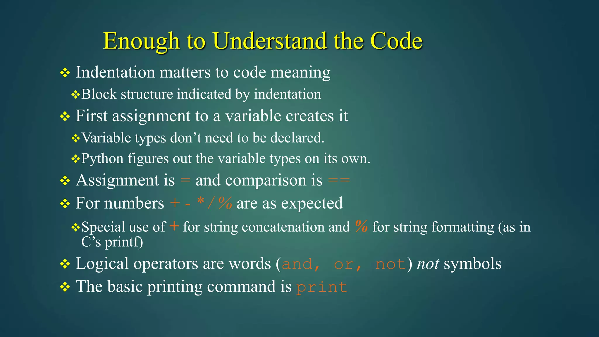 Enough to Understand the Code
 Indentation matters to code meaning
Block structure indicated by indentation
 First assignment to a variable creates it
Variable types don’t need to be declared.
Python figures out the variable types on its own.
 Assignment is = and comparison is ==
 For numbers + - * / % are as expected
Special use of + for string concatenation and % for string formatting (as in
C’s printf)
 Logical operators are words (and, or, not) not symbols
 The basic printing command is print
 