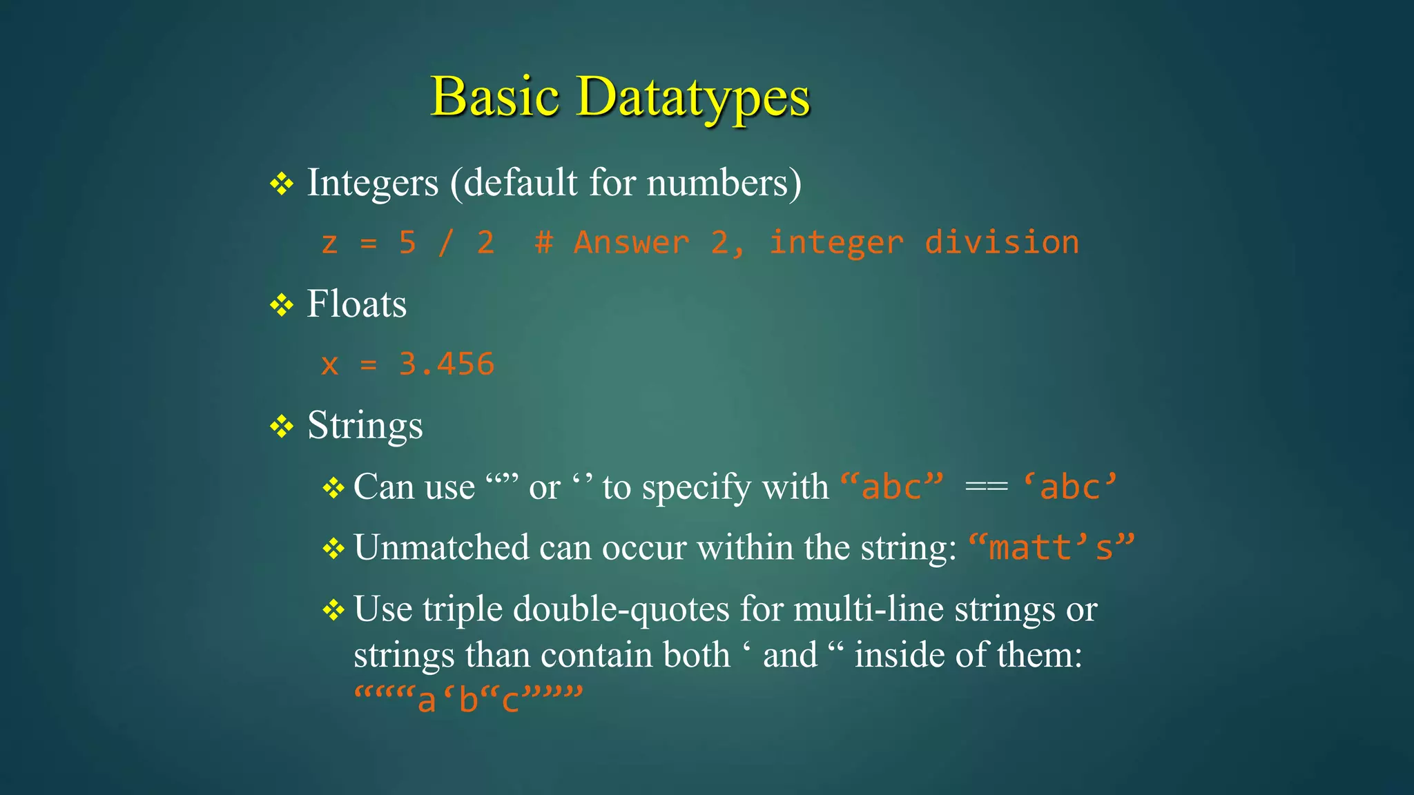 Basic Datatypes
 Integers (default for numbers)
z = 5 / 2 # Answer 2, integer division
 Floats
x = 3.456
 Strings
 Can use “” or ‘’ to specify with “abc” == ‘abc’
 Unmatched can occur within the string: “matt’s”
 Use triple double-quotes for multi-line strings or
strings than contain both ‘ and “ inside of them:
“““a‘b“c”””
 