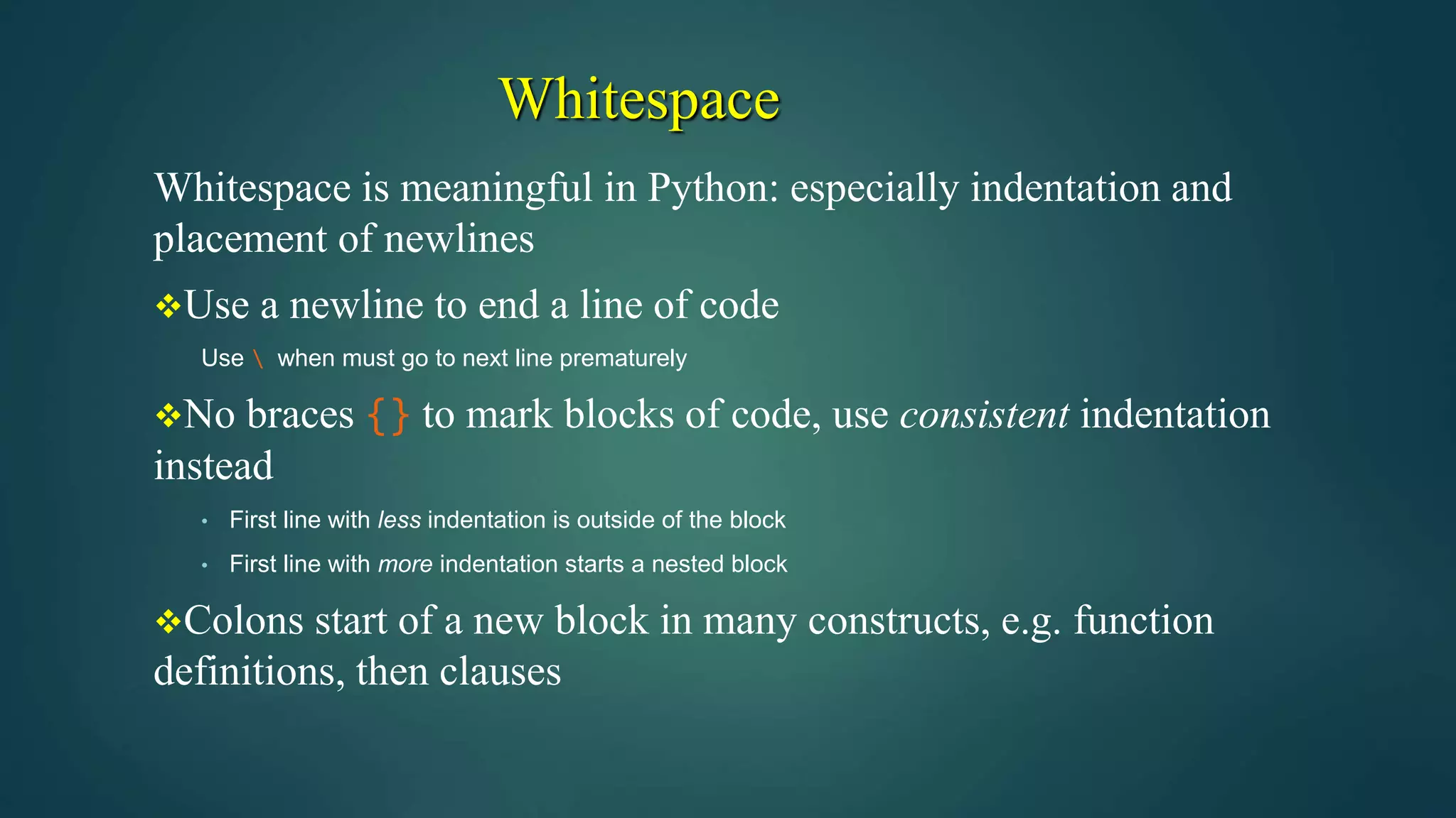 Whitespace
Whitespace is meaningful in Python: especially indentation and
placement of newlines
Use a newline to end a line of code
Use  when must go to next line prematurely
No braces {} to mark blocks of code, use consistent indentation
instead
• First line with less indentation is outside of the block
• First line with more indentation starts a nested block
Colons start of a new block in many constructs, e.g. function
definitions, then clauses
 