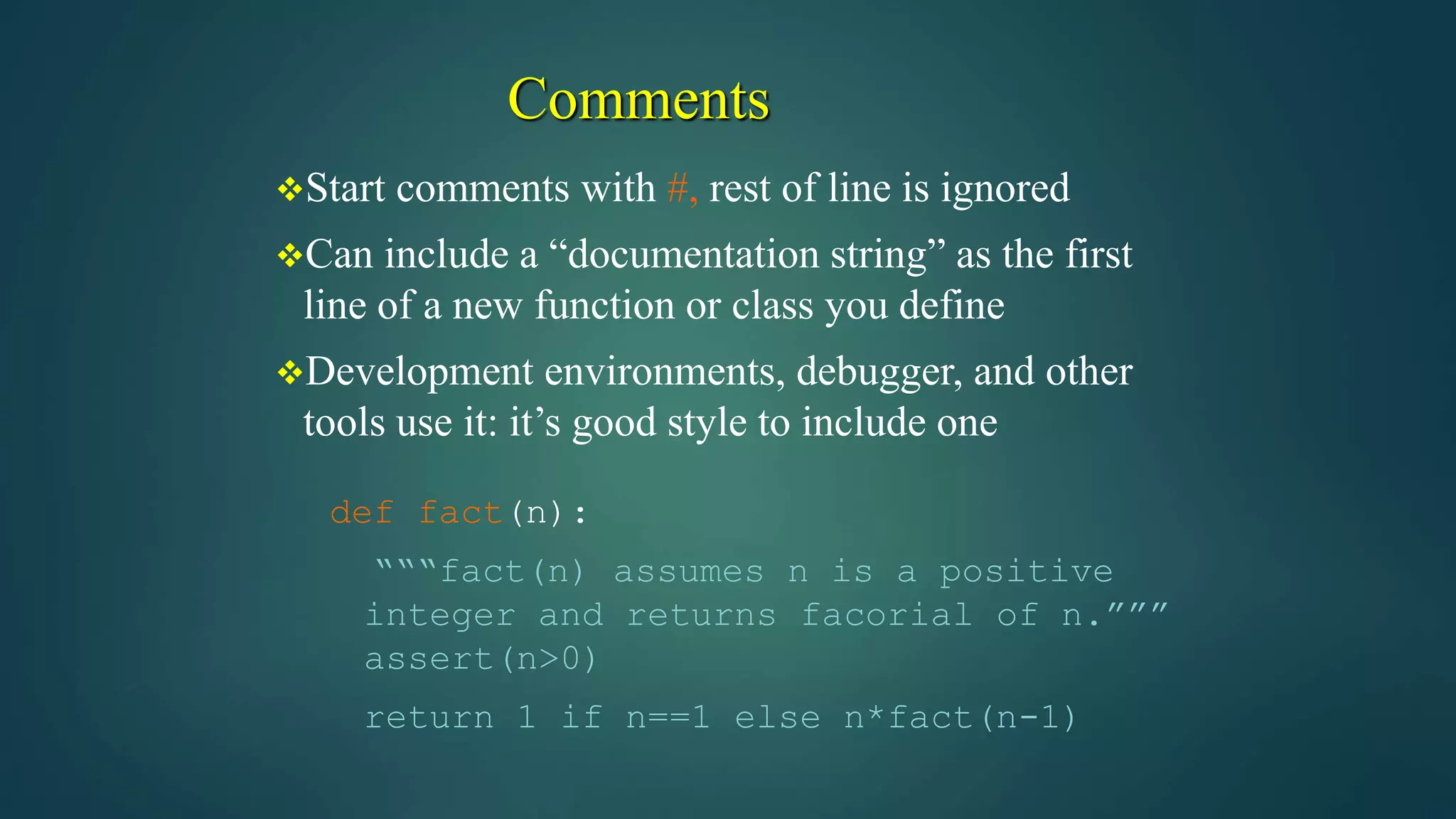 Comments
Start comments with #, rest of line is ignored
Can include a “documentation string” as the first
line of a new function or class you define
Development environments, debugger, and other
tools use it: it’s good style to include one
def fact(n):
“““fact(n) assumes n is a positive
integer and returns facorial of n.”””
assert(n>0)
return 1 if n==1 else n*fact(n-1)
 