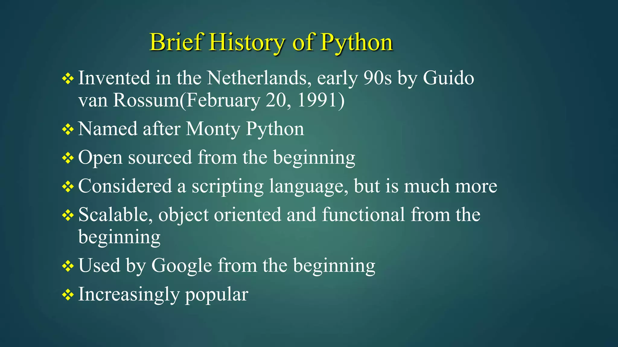 Brief History of Python
 Invented in the Netherlands, early 90s by Guido
van Rossum(February 20, 1991)
 Named after Monty Python
 Open sourced from the beginning
 Considered a scripting language, but is much more
 Scalable, object oriented and functional from the
beginning
 Used by Google from the beginning
 Increasingly popular
 