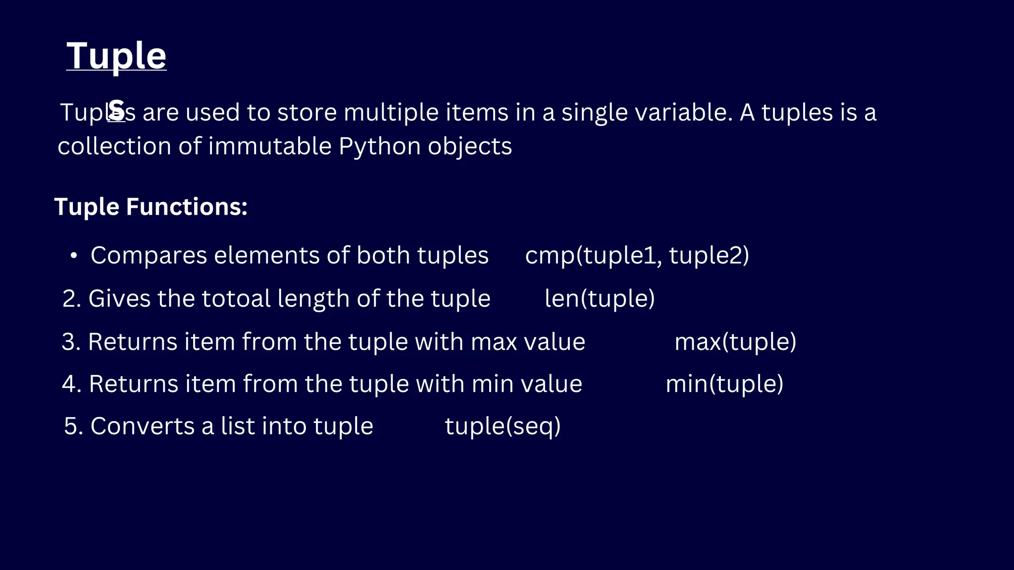 Tuple
s
Tuples are used to store multiple items in a single variable. A tuples is a
collection of immutable Python objects
Tuple Functions:
• Compares elements of both tuples cmp(tuple1, tuple2)
2. Gives the totoal length of the tuple len(tuple)
3. Returns item from the tuple with max value max(tuple)
4. Returns item from the tuple with min value min(tuple)
5. Converts a list into tuple tuple(seq)
 