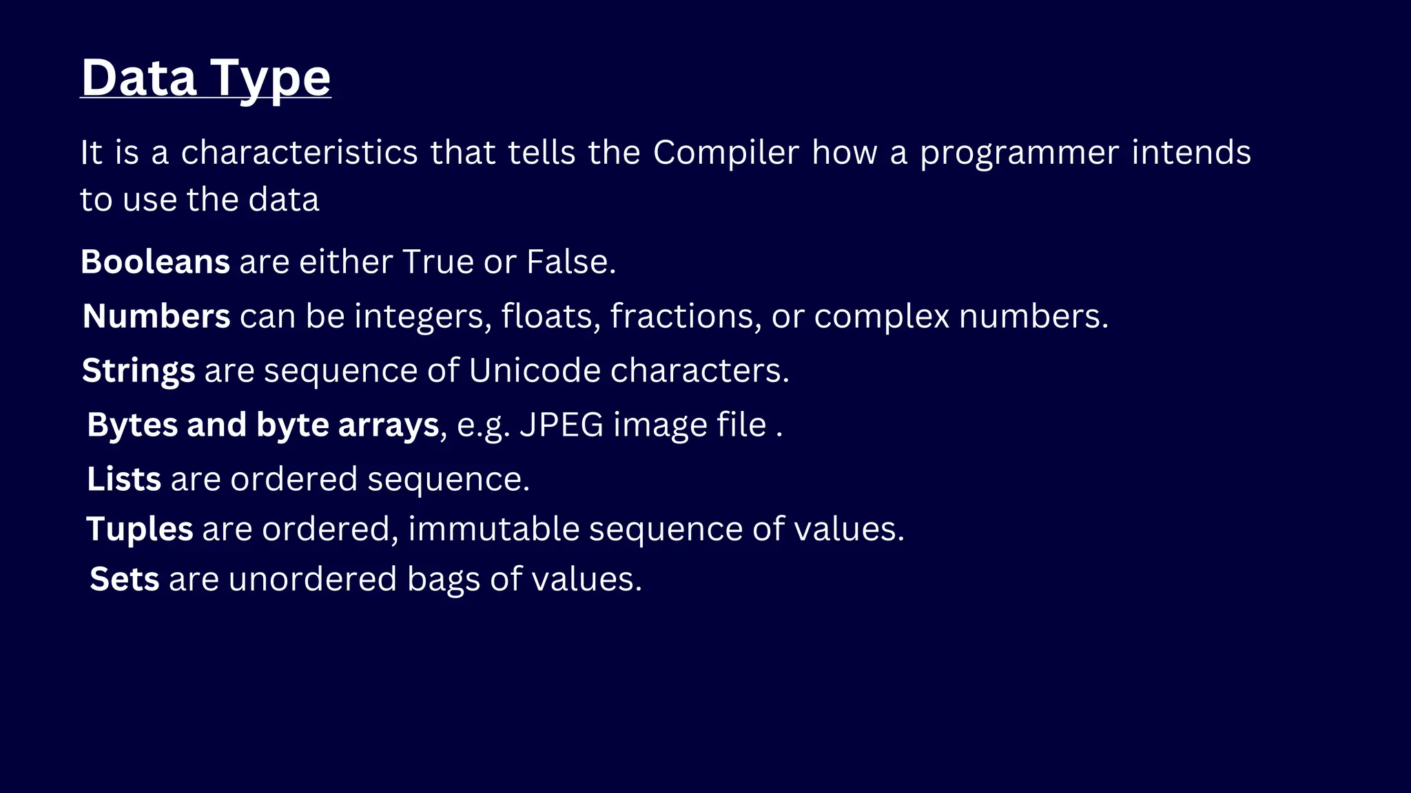 Data Type
It is a characteristics that tells the Compiler how a programmer intends
to use the data
Booleans are either True or False.
Numbers can be integers, floats, fractions, or complex numbers.
Strings are sequence of Unicode characters.
Bytes and byte arrays, e.g. JPEG image file .
Lists are ordered sequence.
Tuples are ordered, immutable sequence of values.
Sets are unordered bags of values.
 