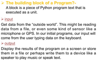 Ø The building block of a Program?-
A block is a piece of Python program text that is
executed as a unit.
Ø input
Get data from the “outside world”. This might be reading
data from a file, or even some kind of sensor like a
microphone or GPS. In our initial programs, our input will
come from the user typing data on the keyboard.
Ø output
Display the results of the program on a screen or store
them in a file or perhaps write them to a device like a
speaker to play music or speak text.
 