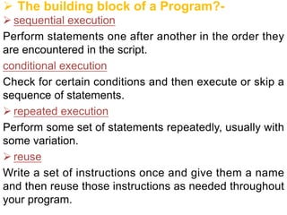 Ø The building block of a Program?-
Ø sequential execution
Perform statements one after another in the order they
are encountered in the script.
conditional execution
Check for certain conditions and then execute or skip a
sequence of statements.
Ø repeated execution
Perform some set of statements repeatedly, usually with
some variation.
Ø reuse
Write a set of instructions once and give them a name
and then reuse those instructions as needed throughout
your program.
 
