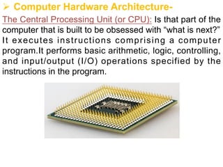 Ø Computer Hardware Architecture-
The Central Processing Unit (or CPU): Is that part of the
computer that is built to be obsessed with “what is next?”
It executes instructions comprising a computer
program.It performs basic arithmetic, logic, controlling,
and input/output (I/O) operations specified by the
instructions in the program.
 