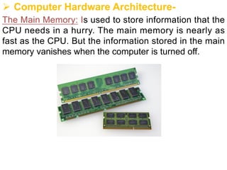 Ø Computer Hardware Architecture-
The Main Memory: Is used to store information that the
CPU needs in a hurry. The main memory is nearly as
fast as the CPU. But the information stored in the main
memory vanishes when the computer is turned off.
 