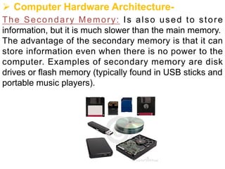 Ø Computer Hardware Architecture-
The Secondary Memory: Is also used to store
information, but it is much slower than the main memory.
The advantage of the secondary memory is that it can
store information even when there is no power to the
computer. Examples of secondary memory are disk
drives or flash memory (typically found in USB sticks and
portable music players).
 