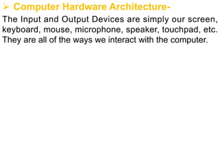 Ø Computer Hardware Architecture-
The Input and Output Devices are simply our screen,
keyboard, mouse, microphone, speaker, touchpad, etc.
They are all of the ways we interact with the computer.
 