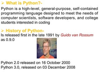 Ø What is Python?-
Python is a high-level, general-purpose, self-contained
programming language designed to meet the needs of
computer scientists, software developers, and college
students interested in coding
Ø History of Python-
Is released first in the late 1991 by Guido van Rossum
as 0.9.0
Python 2.0 released on 16 October 2000
Python 3.0, released on 03 December 2008
 